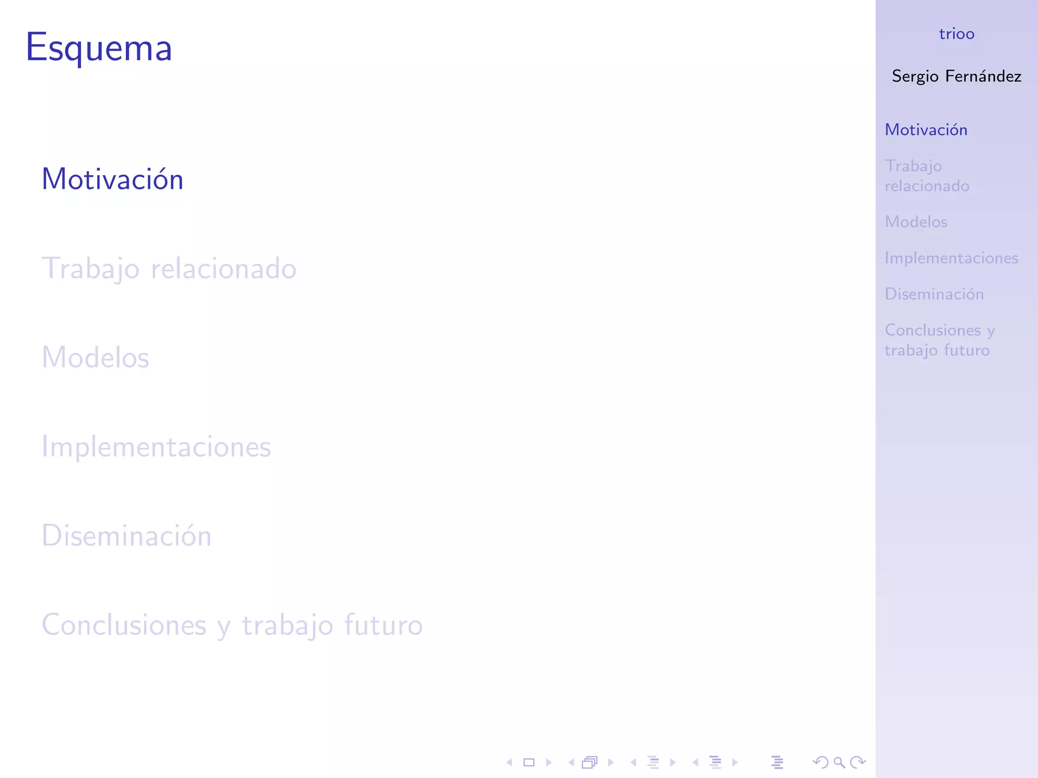 trioo
Esquema
                                Sergio Fern´ndez
                                           a


                                Motivaci´n
                                        o

                                Trabajo
Motivaci´n
        o                       relacionado

                                Modelos

                                Implementaciones
Trabajo relacionado
                                Diseminaci´n
                                          o

                                Conclusiones y
                                trabajo futuro
Modelos

Implementaciones

Diseminaci´n
          o

Conclusiones y trabajo futuro
 