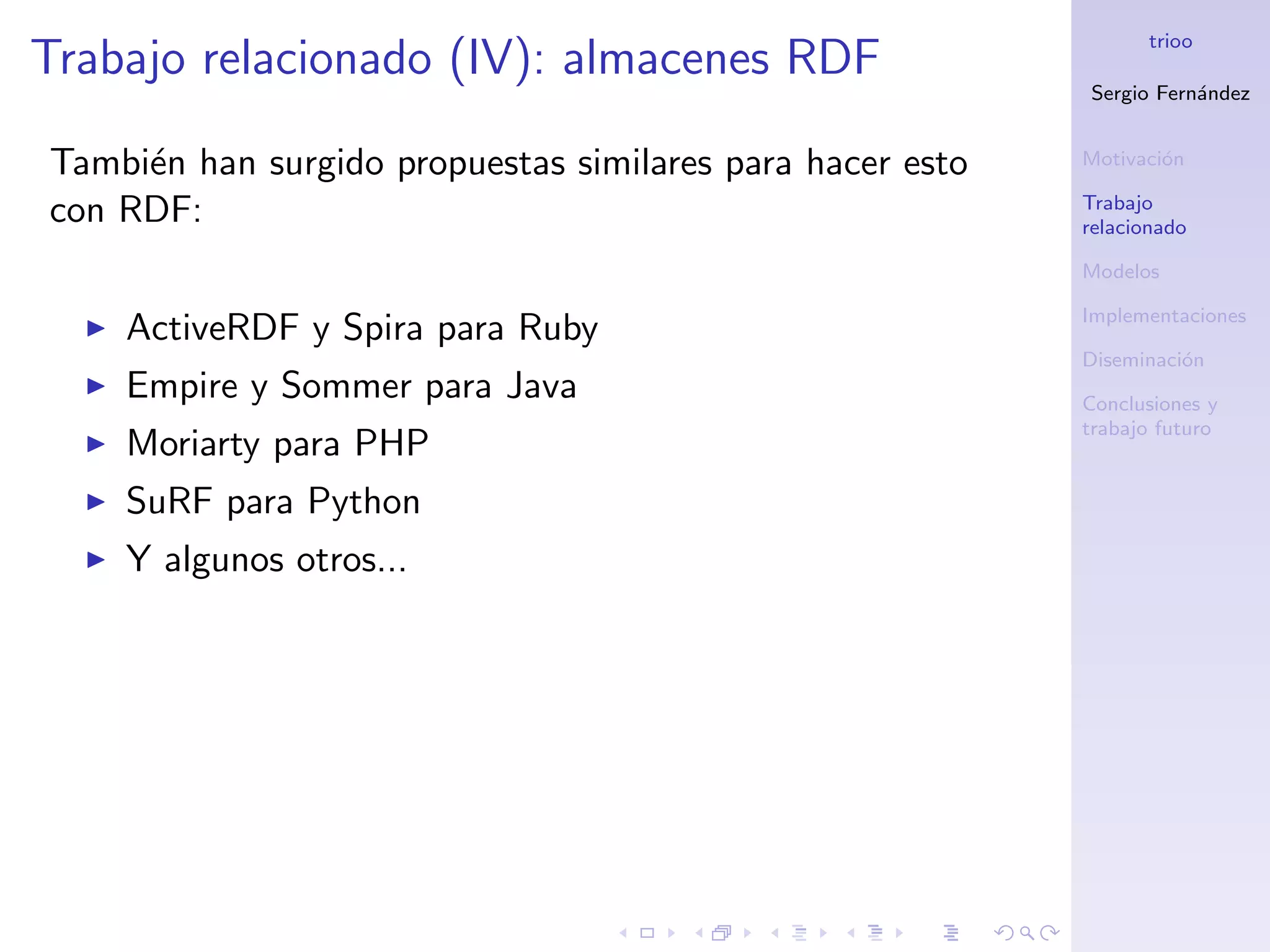 trioo
Trabajo relacionado (IV): almacenes RDF
                                                           Sergio Fern´ndez
                                                                      a


Tambi´n han surgido propuestas similares para hacer esto
     e                                                     Motivaci´n
                                                                   o

                                                           Trabajo
con RDF:                                                   relacionado

                                                           Modelos

                                                           Implementaciones
    ActiveRDF y Spira para Ruby
                                                           Diseminaci´n
                                                                     o
    Empire y Sommer para Java                              Conclusiones y
                                                           trabajo futuro
    Moriarty para PHP
    SuRF para Python
    Y algunos otros...
 