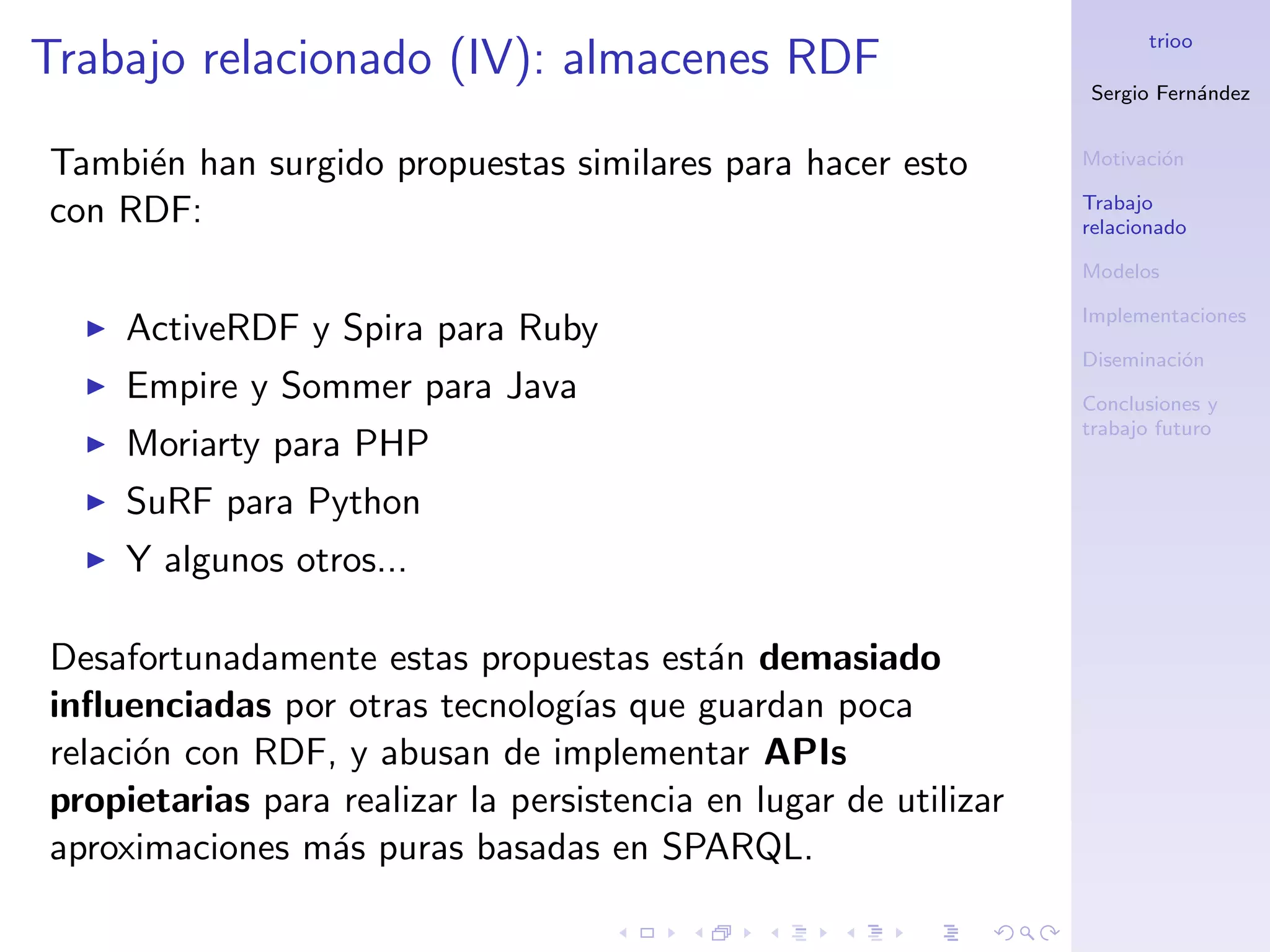 trioo
Trabajo relacionado (IV): almacenes RDF
                                                                  Sergio Fern´ndez
                                                                             a


Tambi´n han surgido propuestas similares para hacer esto
     e                                                            Motivaci´n
                                                                          o

                                                                  Trabajo
con RDF:                                                          relacionado

                                                                  Modelos

                                                                  Implementaciones
     ActiveRDF y Spira para Ruby
                                                                  Diseminaci´n
                                                                            o
     Empire y Sommer para Java                                    Conclusiones y
                                                                  trabajo futuro
     Moriarty para PHP
     SuRF para Python
     Y algunos otros...

Desafortunadamente estas propuestas est´n demasiado
                                           a
inﬂuenciadas por otras tecnolog´ que guardan poca
                                  ıas
relaci´n con RDF, y abusan de implementar APIs
      o
propietarias para realizar la persistencia en lugar de utilizar
aproximaciones m´s puras basadas en SPARQL.
                 a
 