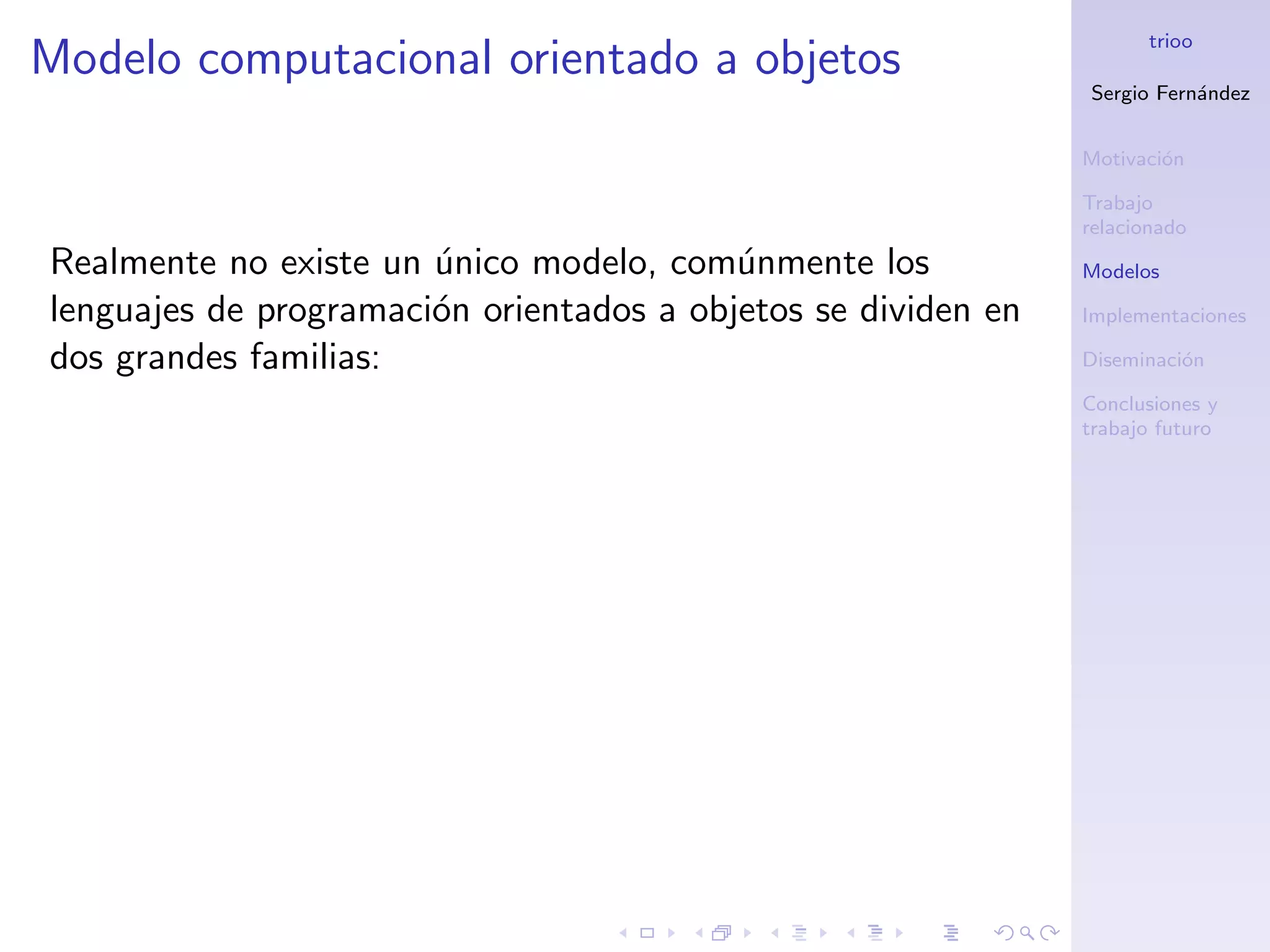 trioo
Modelo computacional orientado a objetos
                                                               Sergio Fern´ndez
                                                                          a


                                                               Motivaci´n
                                                                       o

                                                               Trabajo
                                                               relacionado
Realmente no existe un unico modelo, com´nmente los
                       ´                  u                    Modelos

lenguajes de programaci´n orientados a objetos se dividen en
                       o                                       Implementaciones

dos grandes familias:                                          Diseminaci´n
                                                                         o

                                                               Conclusiones y
                                                               trabajo futuro
 