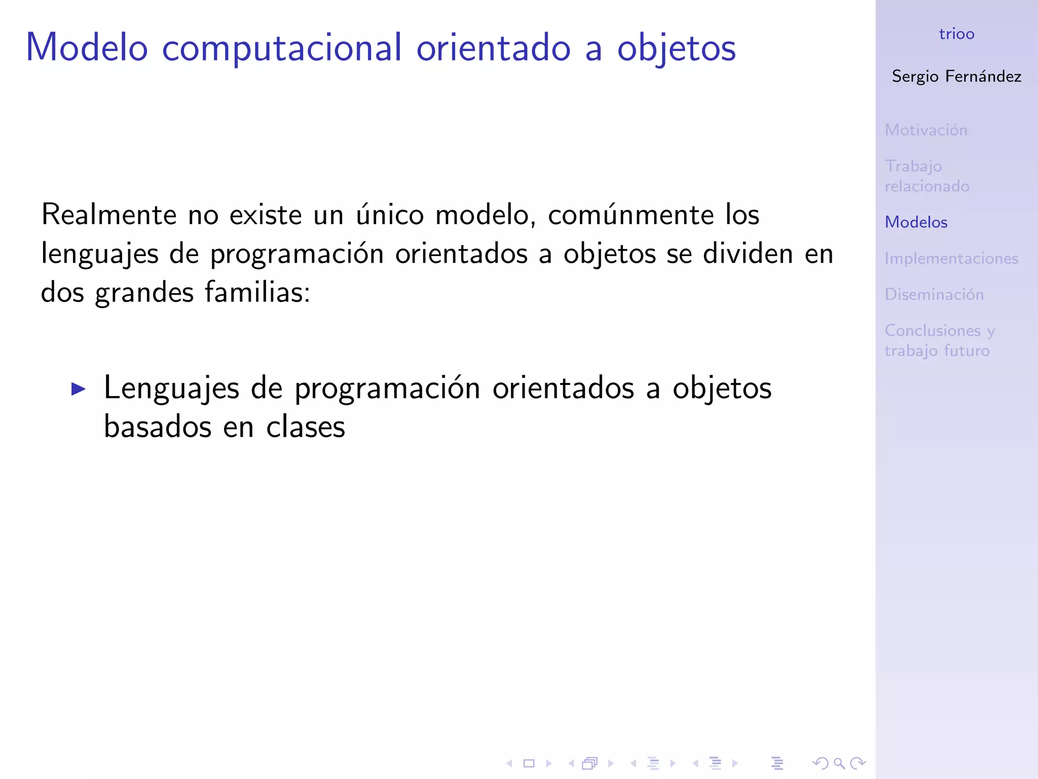 trioo
Modelo computacional orientado a objetos
                                                               Sergio Fern´ndez
                                                                          a


                                                               Motivaci´n
                                                                       o

                                                               Trabajo
                                                               relacionado
Realmente no existe un unico modelo, com´nmente los
                       ´                  u                    Modelos

lenguajes de programaci´n orientados a objetos se dividen en
                       o                                       Implementaciones

dos grandes familias:                                          Diseminaci´n
                                                                         o

                                                               Conclusiones y
                                                               trabajo futuro

    Lenguajes de programaci´n orientados a objetos
                           o
    basados en clases
 