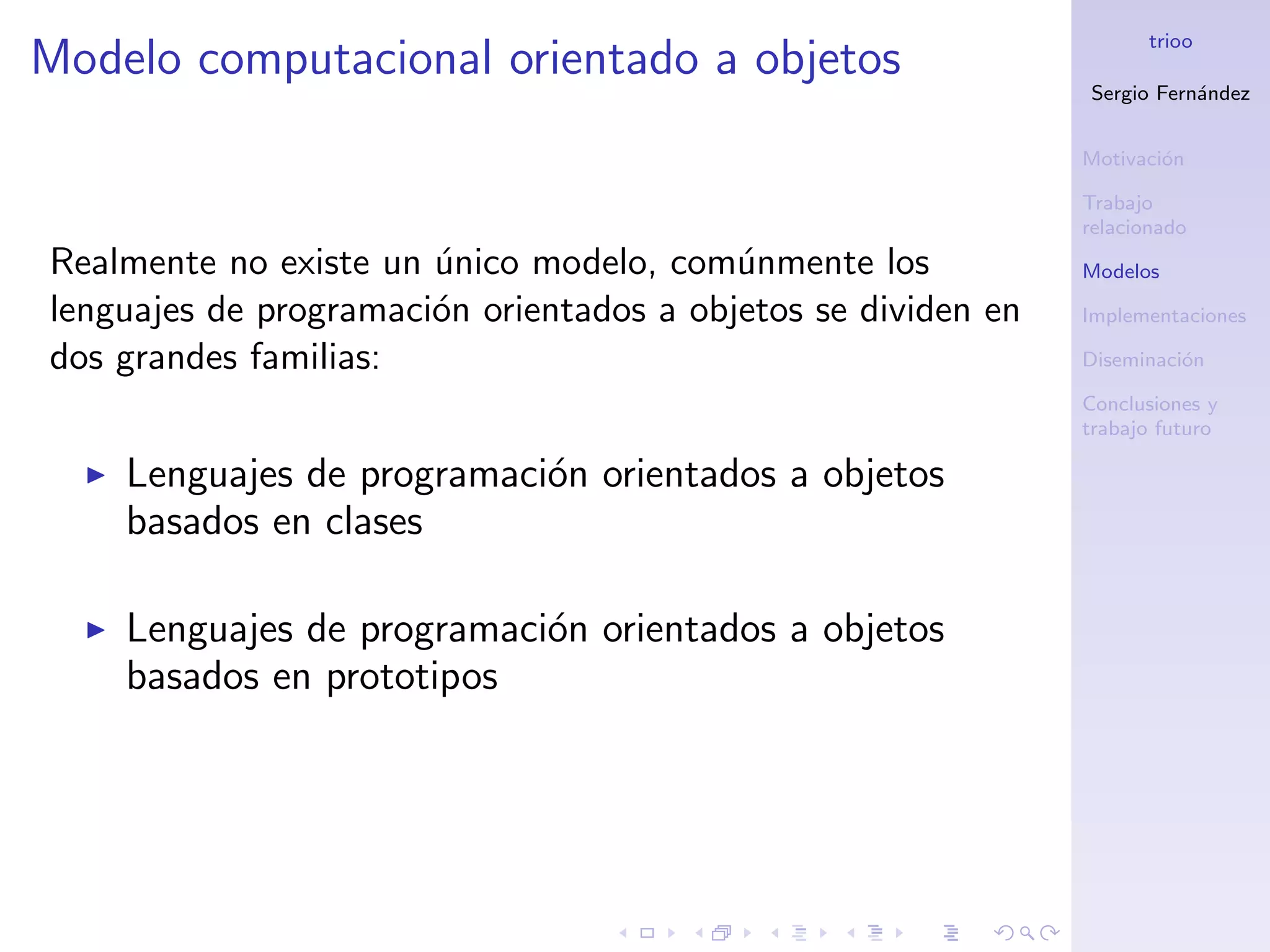 trioo
Modelo computacional orientado a objetos
                                                               Sergio Fern´ndez
                                                                          a


                                                               Motivaci´n
                                                                       o

                                                               Trabajo
                                                               relacionado
Realmente no existe un unico modelo, com´nmente los
                       ´                  u                    Modelos

lenguajes de programaci´n orientados a objetos se dividen en
                       o                                       Implementaciones

dos grandes familias:                                          Diseminaci´n
                                                                         o

                                                               Conclusiones y
                                                               trabajo futuro

    Lenguajes de programaci´n orientados a objetos
                           o
    basados en clases

    Lenguajes de programaci´n orientados a objetos
                           o
    basados en prototipos
 
