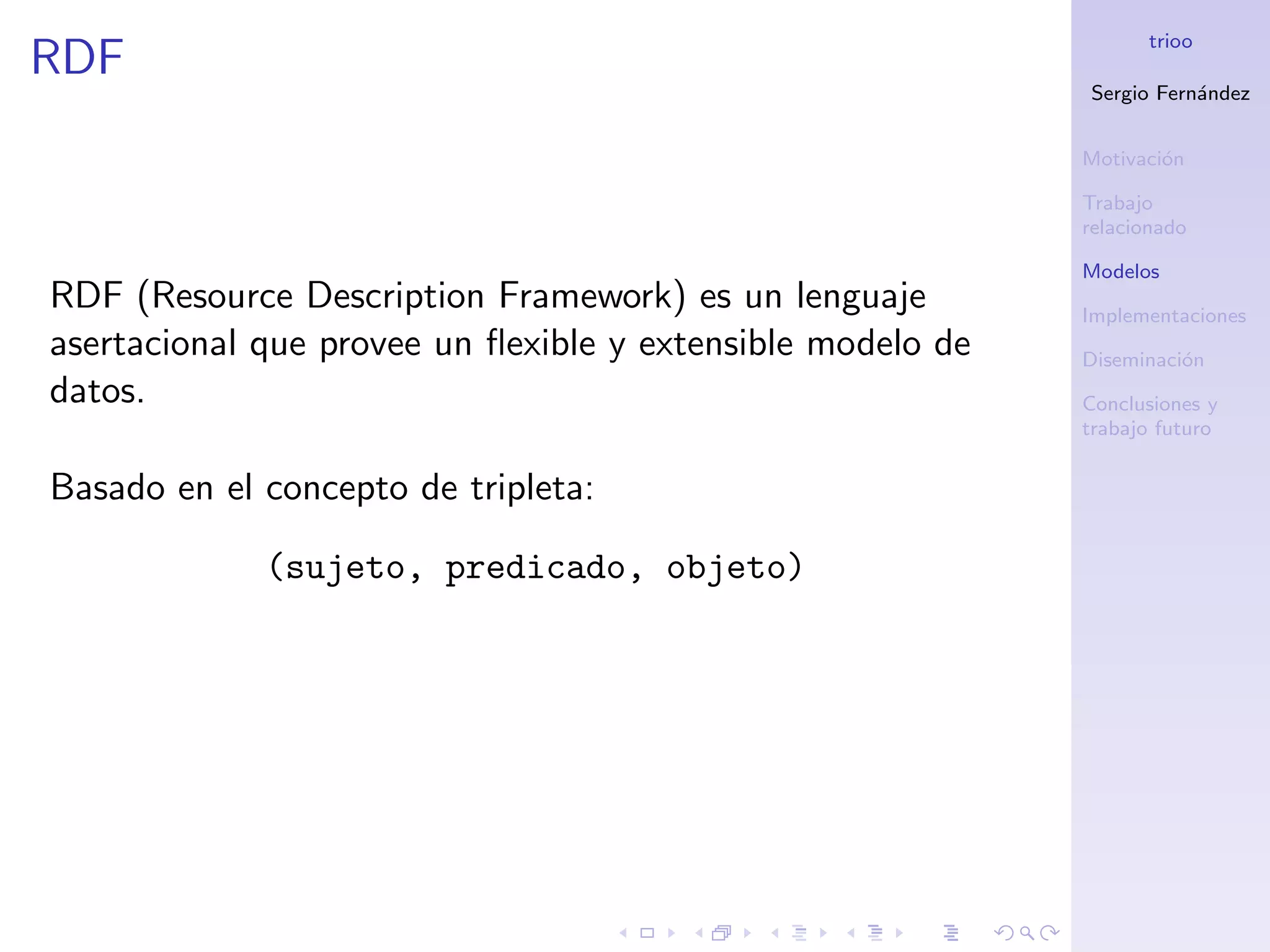trioo
RDF
                                                            Sergio Fern´ndez
                                                                       a


                                                            Motivaci´n
                                                                    o

                                                            Trabajo
                                                            relacionado

                                                            Modelos
RDF (Resource Description Framework) es un lenguaje         Implementaciones
asertacional que provee un ﬂexible y extensible modelo de   Diseminaci´n
                                                                      o
datos.                                                      Conclusiones y
                                                            trabajo futuro


Basado en el concepto de tripleta:

             (sujeto, predicado, objeto)
 