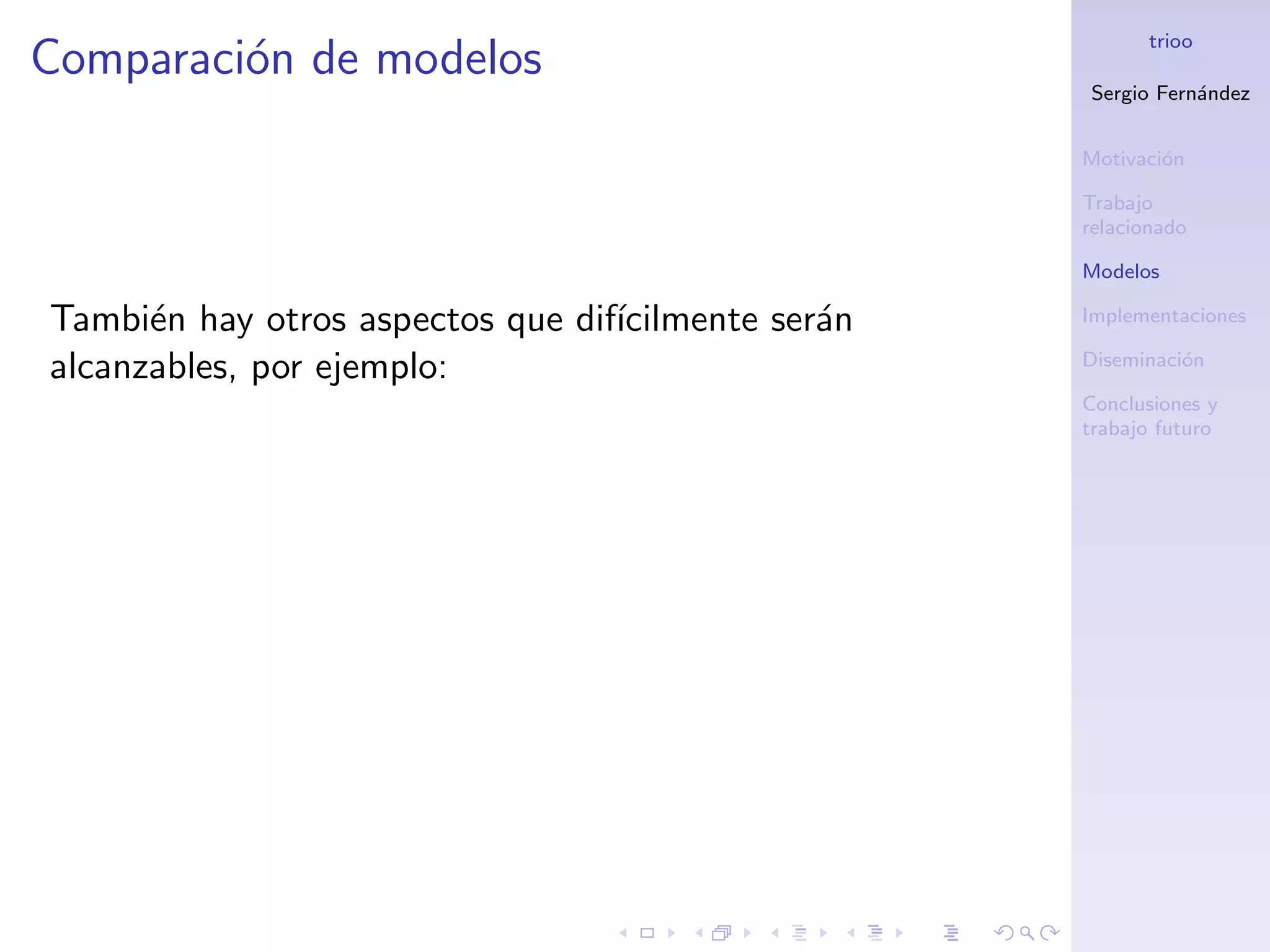 trioo
Comparaci´n de modelos
         o
                                                    Sergio Fern´ndez
                                                               a


                                                    Motivaci´n
                                                            o

                                                    Trabajo
                                                    relacionado

                                                    Modelos

Tambi´n hay otros aspectos que dif´
      e                           ıcilmente ser´n
                                               a    Implementaciones

alcanzables, por ejemplo:                           Diseminaci´n
                                                              o

                                                    Conclusiones y
                                                    trabajo futuro
 