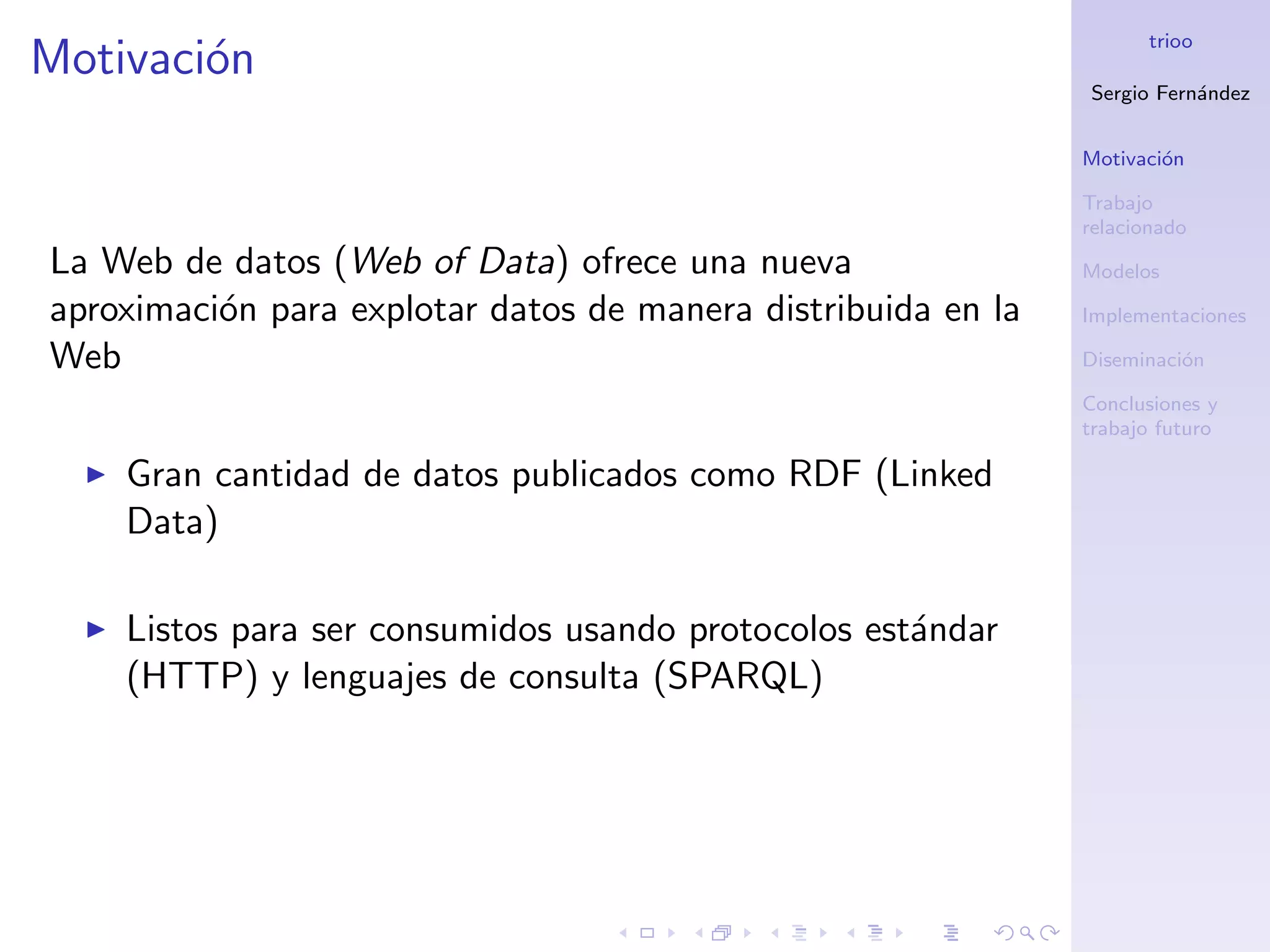 trioo
Motivaci´n
        o
                                                               Sergio Fern´ndez
                                                                          a


                                                               Motivaci´n
                                                                       o

                                                               Trabajo
                                                               relacionado
La Web de datos (Web of Data) ofrece una nueva                 Modelos

aproximaci´n para explotar datos de manera distribuida en la
          o                                                    Implementaciones

Web                                                            Diseminaci´n
                                                                         o

                                                               Conclusiones y
                                                               trabajo futuro

    Gran cantidad de datos publicados como RDF (Linked
    Data)

    Listos para ser consumidos usando protocolos est´ndar
                                                    a
    (HTTP) y lenguajes de consulta (SPARQL)
 