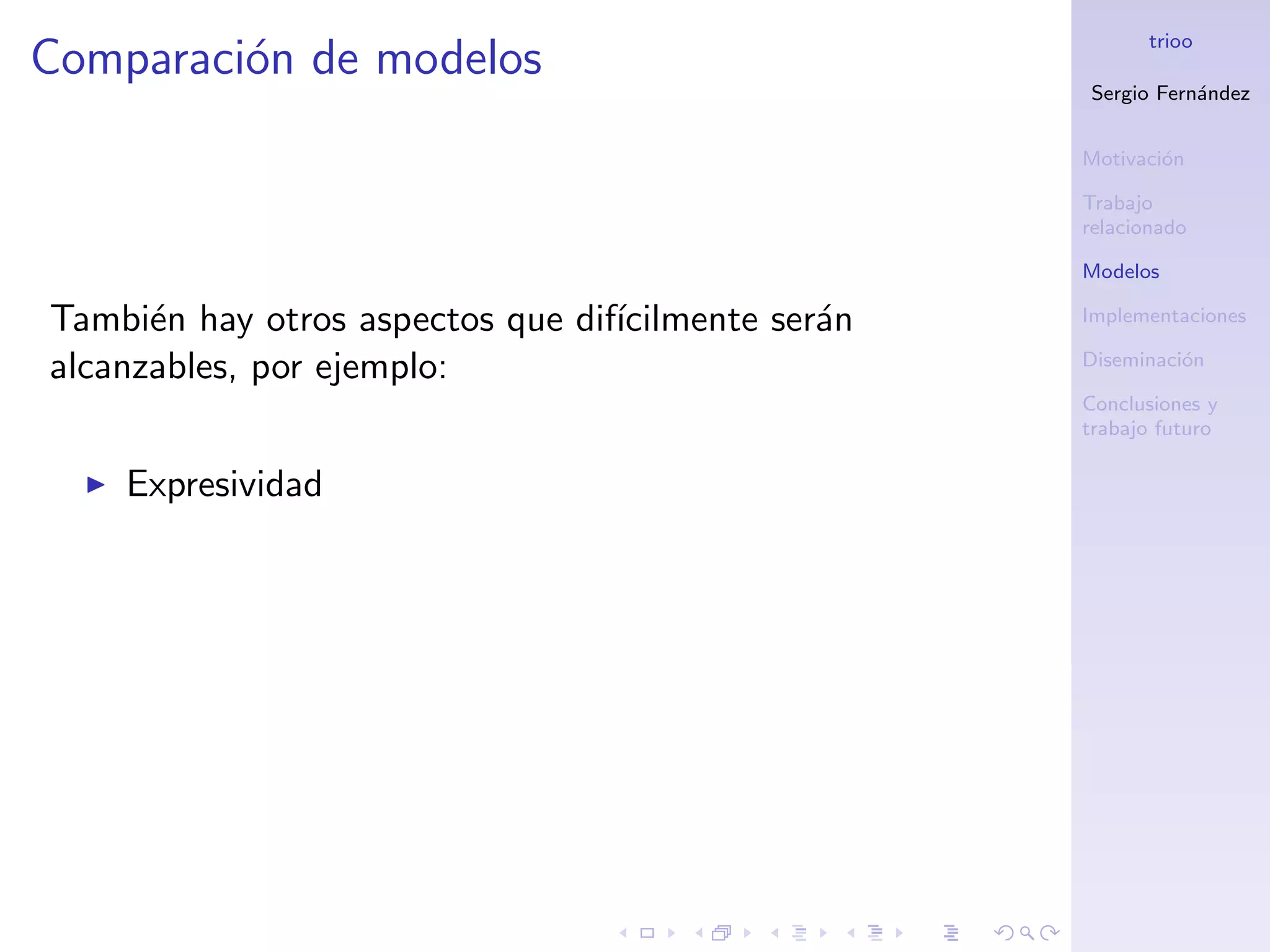 trioo
Comparaci´n de modelos
         o
                                                    Sergio Fern´ndez
                                                               a


                                                    Motivaci´n
                                                            o

                                                    Trabajo
                                                    relacionado

                                                    Modelos

Tambi´n hay otros aspectos que dif´
      e                           ıcilmente ser´n
                                               a    Implementaciones

alcanzables, por ejemplo:                           Diseminaci´n
                                                              o

                                                    Conclusiones y
                                                    trabajo futuro

    Expresividad
 