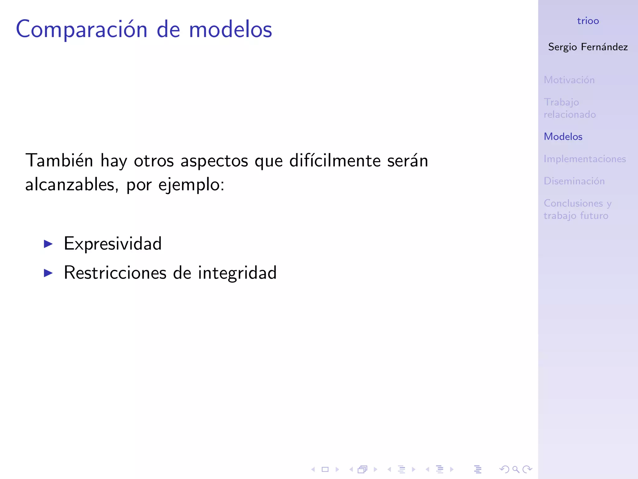 trioo
Comparaci´n de modelos
         o
                                                    Sergio Fern´ndez
                                                               a


                                                    Motivaci´n
                                                            o

                                                    Trabajo
                                                    relacionado

                                                    Modelos

Tambi´n hay otros aspectos que dif´
      e                           ıcilmente ser´n
                                               a    Implementaciones

alcanzables, por ejemplo:                           Diseminaci´n
                                                              o

                                                    Conclusiones y
                                                    trabajo futuro

    Expresividad
    Restricciones de integridad
 