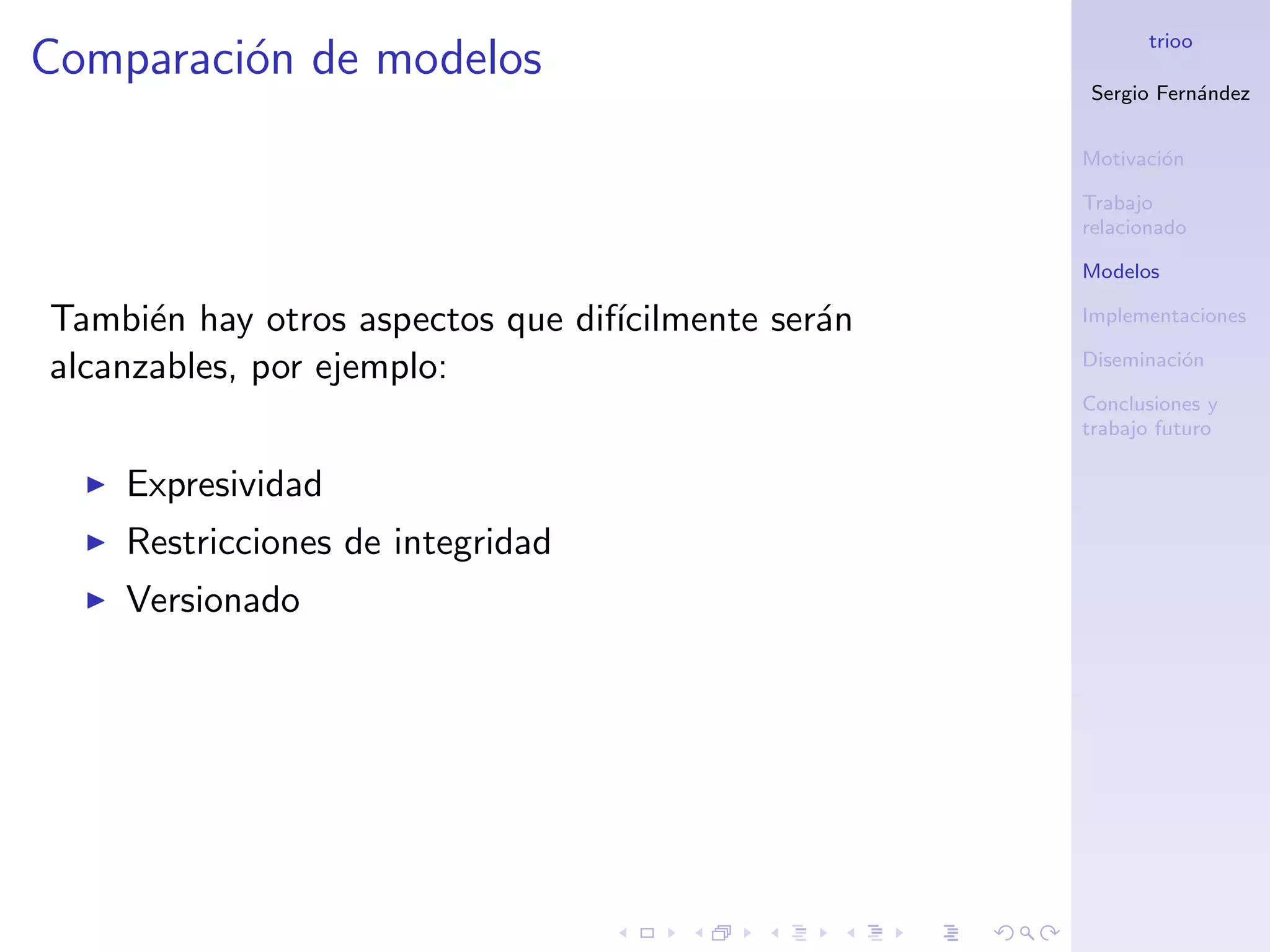 trioo
Comparaci´n de modelos
         o
                                                    Sergio Fern´ndez
                                                               a


                                                    Motivaci´n
                                                            o

                                                    Trabajo
                                                    relacionado

                                                    Modelos

Tambi´n hay otros aspectos que dif´
      e                           ıcilmente ser´n
                                               a    Implementaciones

alcanzables, por ejemplo:                           Diseminaci´n
                                                              o

                                                    Conclusiones y
                                                    trabajo futuro

    Expresividad
    Restricciones de integridad
    Versionado
 