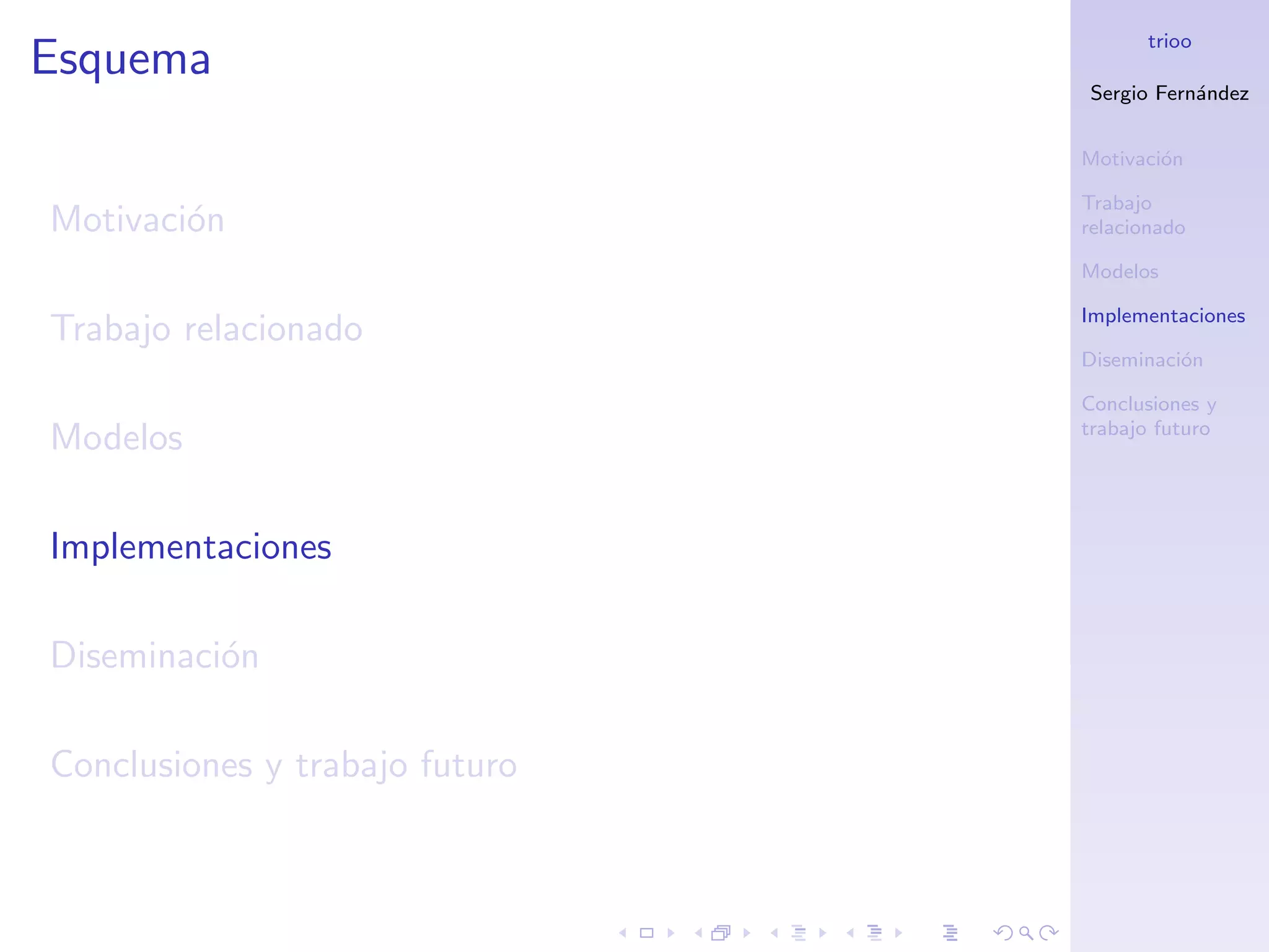 trioo
Esquema
                                Sergio Fern´ndez
                                           a


                                Motivaci´n
                                        o

                                Trabajo
Motivaci´n
        o                       relacionado

                                Modelos

                                Implementaciones
Trabajo relacionado
                                Diseminaci´n
                                          o

                                Conclusiones y
                                trabajo futuro
Modelos

Implementaciones

Diseminaci´n
          o

Conclusiones y trabajo futuro
 