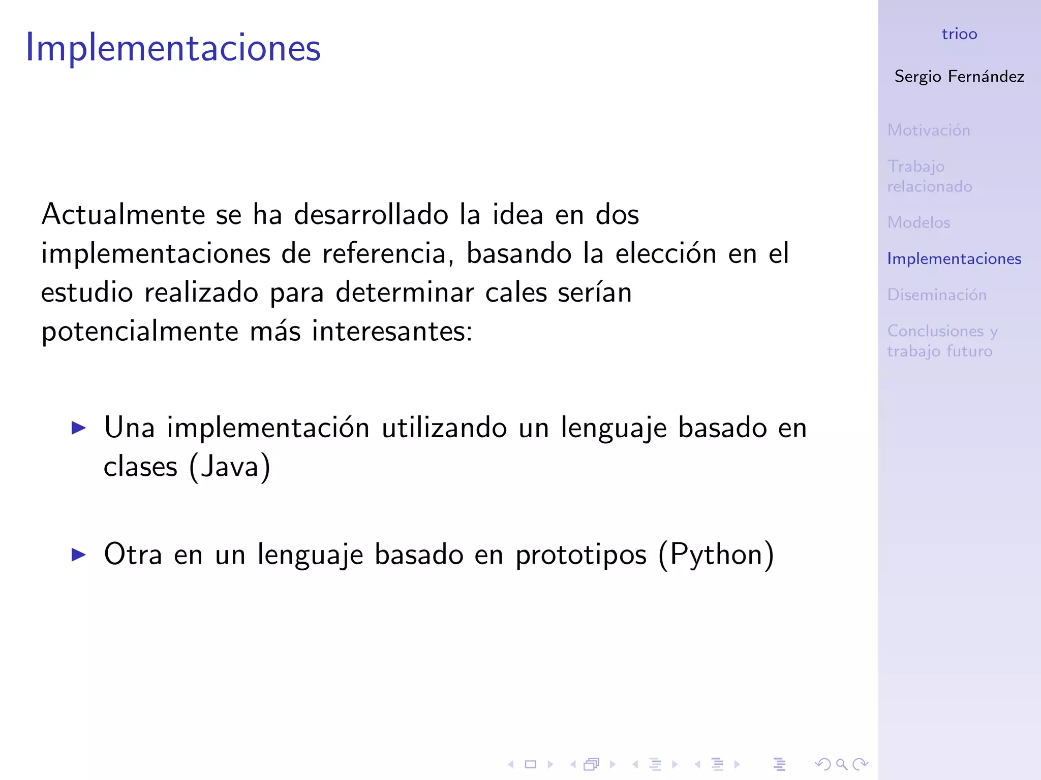 trioo
Implementaciones
                                                            Sergio Fern´ndez
                                                                       a


                                                            Motivaci´n
                                                                    o

                                                            Trabajo
                                                            relacionado
Actualmente se ha desarrollado la idea en dos               Modelos

implementaciones de referencia, basando la elecci´n en el
                                                 o          Implementaciones

estudio realizado para determinar cales ser´
                                           ıan              Diseminaci´n
                                                                      o

potencialmente m´s interesantes:
                  a                                         Conclusiones y
                                                            trabajo futuro



    Una implementaci´n utilizando un lenguaje basado en
                    o
    clases (Java)

    Otra en un lenguaje basado en prototipos (Python)
 