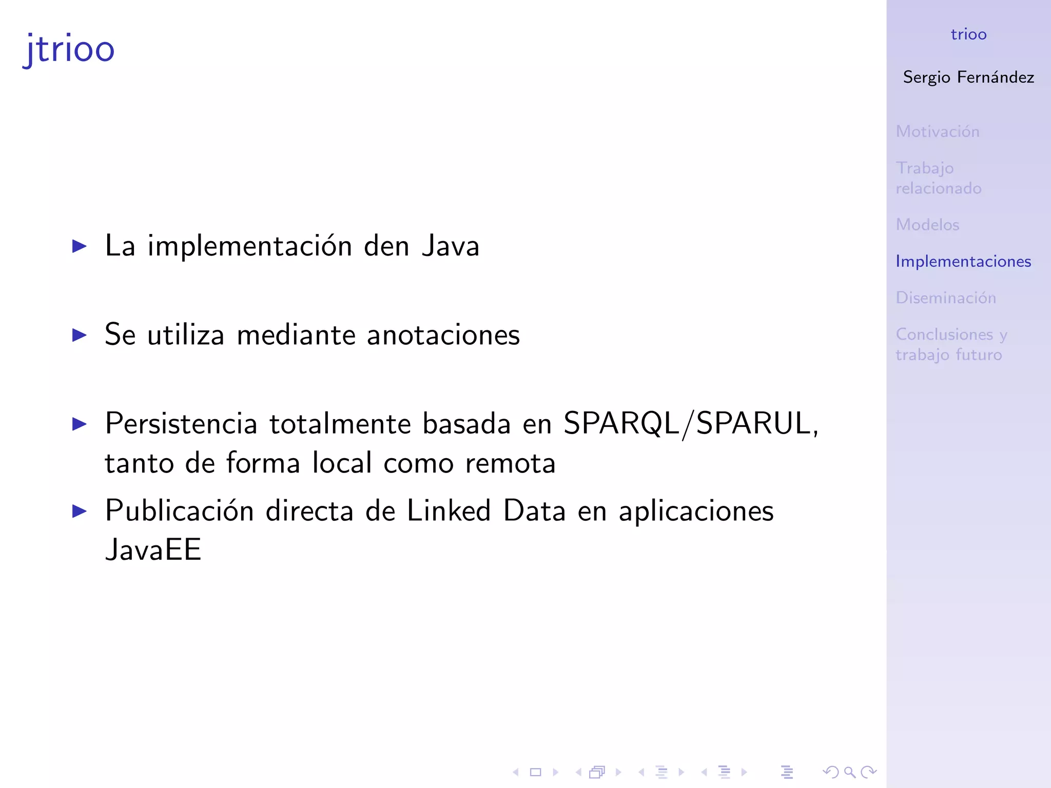 trioo
jtrioo
                                                          Sergio Fern´ndez
                                                                     a


                                                          Motivaci´n
                                                                  o

                                                          Trabajo
                                                          relacionado

                                                          Modelos
     La implementaci´n den Java
                    o                                     Implementaciones

                                                          Diseminaci´n
                                                                    o

     Se utiliza mediante anotaciones                      Conclusiones y
                                                          trabajo futuro



     Persistencia totalmente basada en SPARQL/SPARUL,
     tanto de forma local como remota
     Publicaci´n directa de Linked Data en aplicaciones
              o
     JavaEE
 