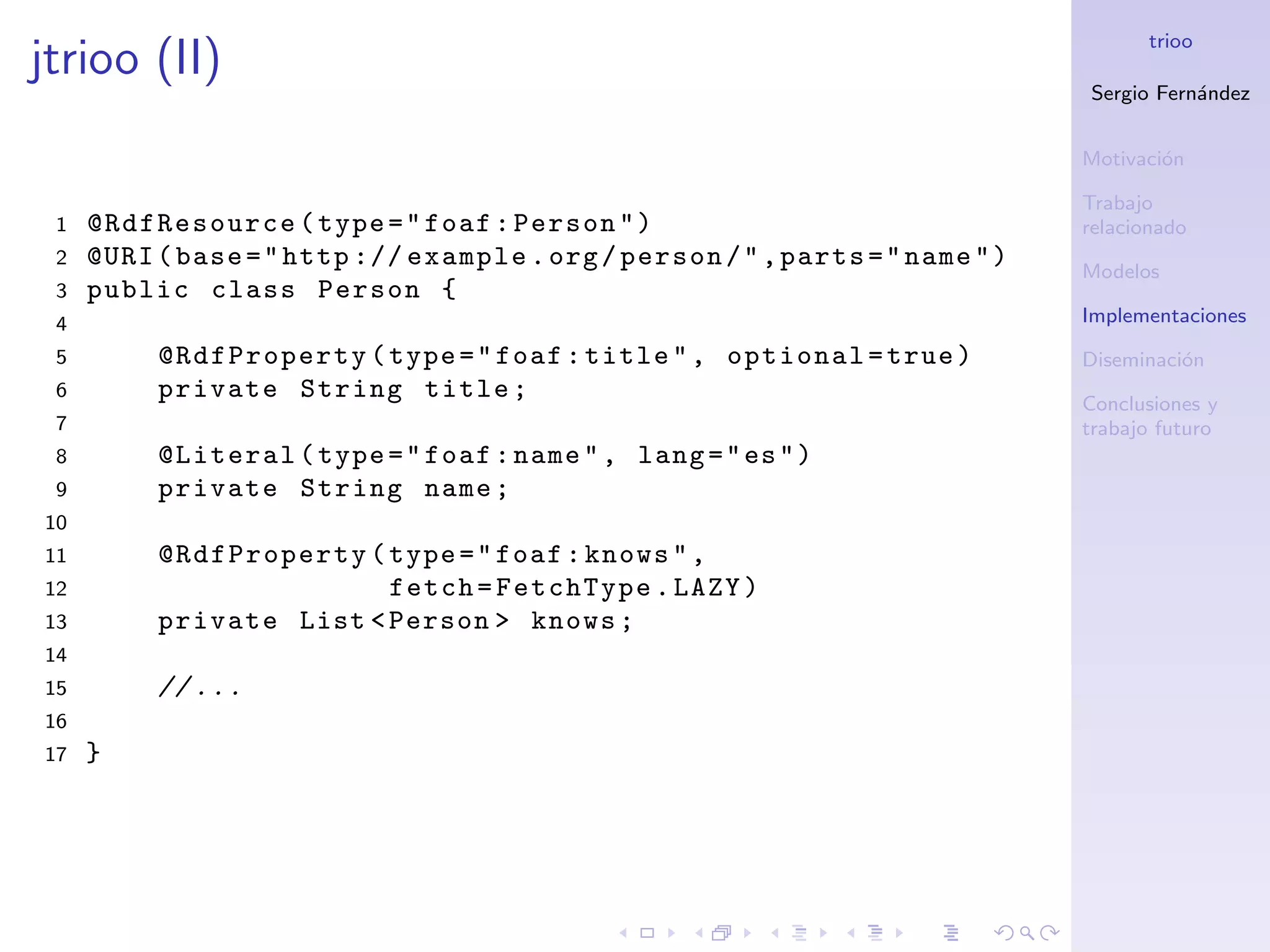 trioo
jtrioo (II)
                                                                                Sergio Fern´ndez
                                                                                           a


                                                                                Motivaci´n
                                                                                        o

                                                                                Trabajo
 1   @RdfResource ( type = " foaf : Person " )                                  relacionado
 2   @URI ( base = " http :// example . org / person / " , parts = " name " )   Modelos
 3   public class Person {
 4                                                                              Implementaciones
 5        @RdfProperty ( type = " foaf : title " , optional = true )            Diseminaci´n
                                                                                          o
 6        private String title ;                                                Conclusiones y
 7                                                                              trabajo futuro
 8        @Literal ( type = " foaf : name " , lang = " es " )
 9        private String name ;
10
11        @RdfProperty ( type = " foaf : knows " ,
12                       fetch = FetchType . LAZY )
13        private List < Person > knows ;
14
15        // ...
16
17   }
 