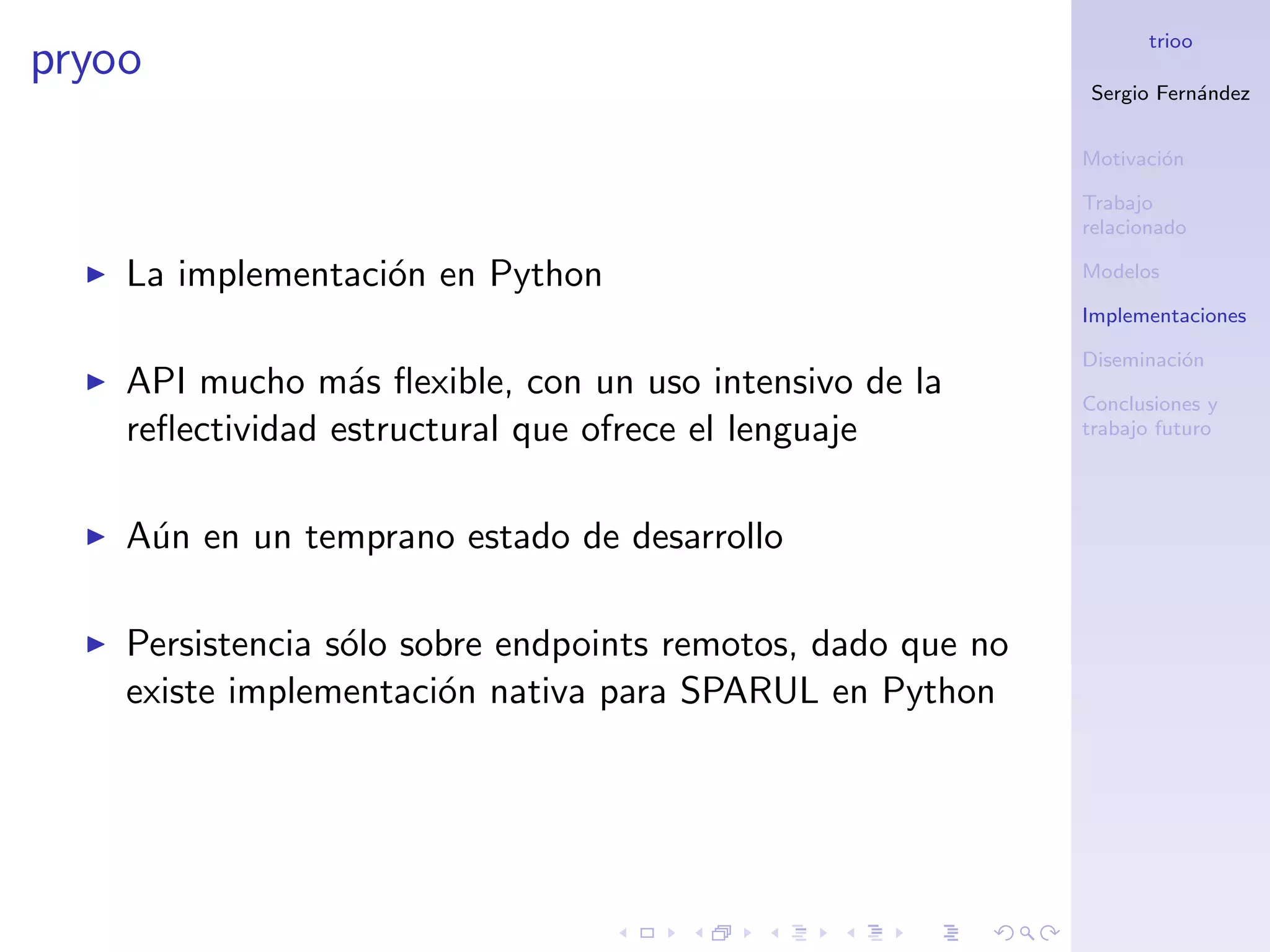 trioo
pryoo
                                                             Sergio Fern´ndez
                                                                        a


                                                             Motivaci´n
                                                                     o

                                                             Trabajo
                                                             relacionado

    La implementaci´n en Python
                   o                                         Modelos

                                                             Implementaciones

                                                             Diseminaci´n
                                                                       o
    API mucho m´s ﬂexible, con un uso intensivo de la
                  a                                          Conclusiones y
    reﬂectividad estructural que ofrece el lenguaje          trabajo futuro




    A´n en un temprano estado de desarrollo
     u

    Persistencia s´lo sobre endpoints remotos, dado que no
                  o
    existe implementaci´n nativa para SPARUL en Python
                        o
 