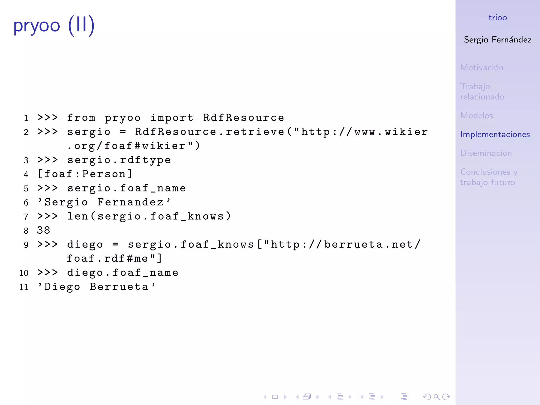 trioo
pryoo (II)
                                                                     Sergio Fern´ndez
                                                                                a


                                                                     Motivaci´n
                                                                             o

                                                                     Trabajo
                                                                     relacionado

 1   >>> from pryoo import RdfResource                               Modelos
 2   >>> sergio = RdfResource . retrieve ( " http :// www . wikier   Implementaciones
          . org / foaf # wikier " )
                                                                     Diseminaci´n
                                                                               o
 3   >>> sergio . rdftype
 4   [ foaf : Person ]                                               Conclusiones y
                                                                     trabajo futuro
 5   >>> sergio . foaf_name
 6   ’ Sergio Fernandez ’
 7   >>> len ( sergio . foaf_knows )
 8   38
 9   >>> diego = sergio . foaf_knows [ " http :// berrueta . net /
          foaf . rdf # me " ]
10   >>> diego . foaf_name
11   ’ Diego Berrueta ’
 