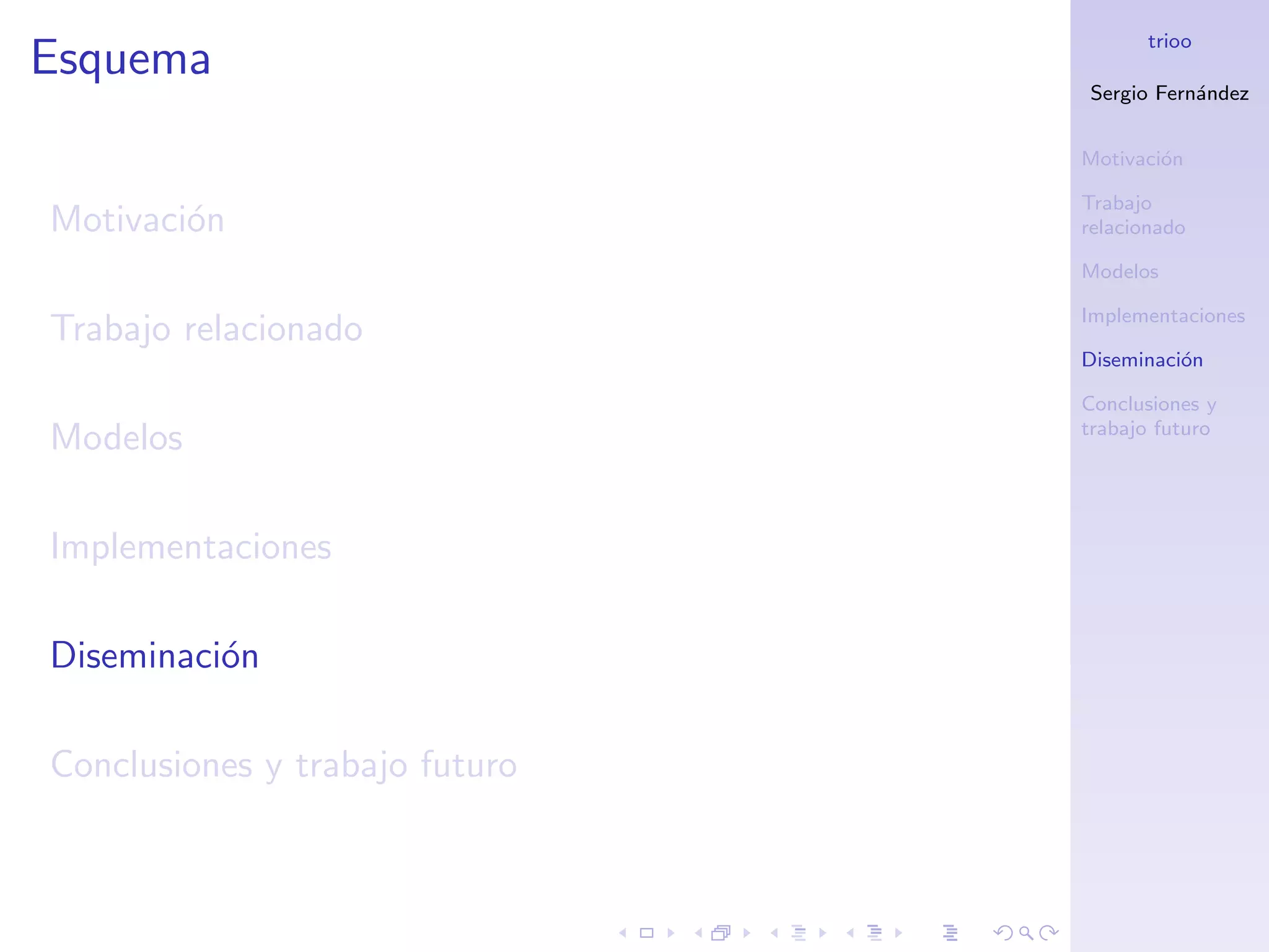 trioo
Esquema
                                Sergio Fern´ndez
                                           a


                                Motivaci´n
                                        o

                                Trabajo
Motivaci´n
        o                       relacionado

                                Modelos

                                Implementaciones
Trabajo relacionado
                                Diseminaci´n
                                          o

                                Conclusiones y
                                trabajo futuro
Modelos

Implementaciones

Diseminaci´n
          o

Conclusiones y trabajo futuro
 
