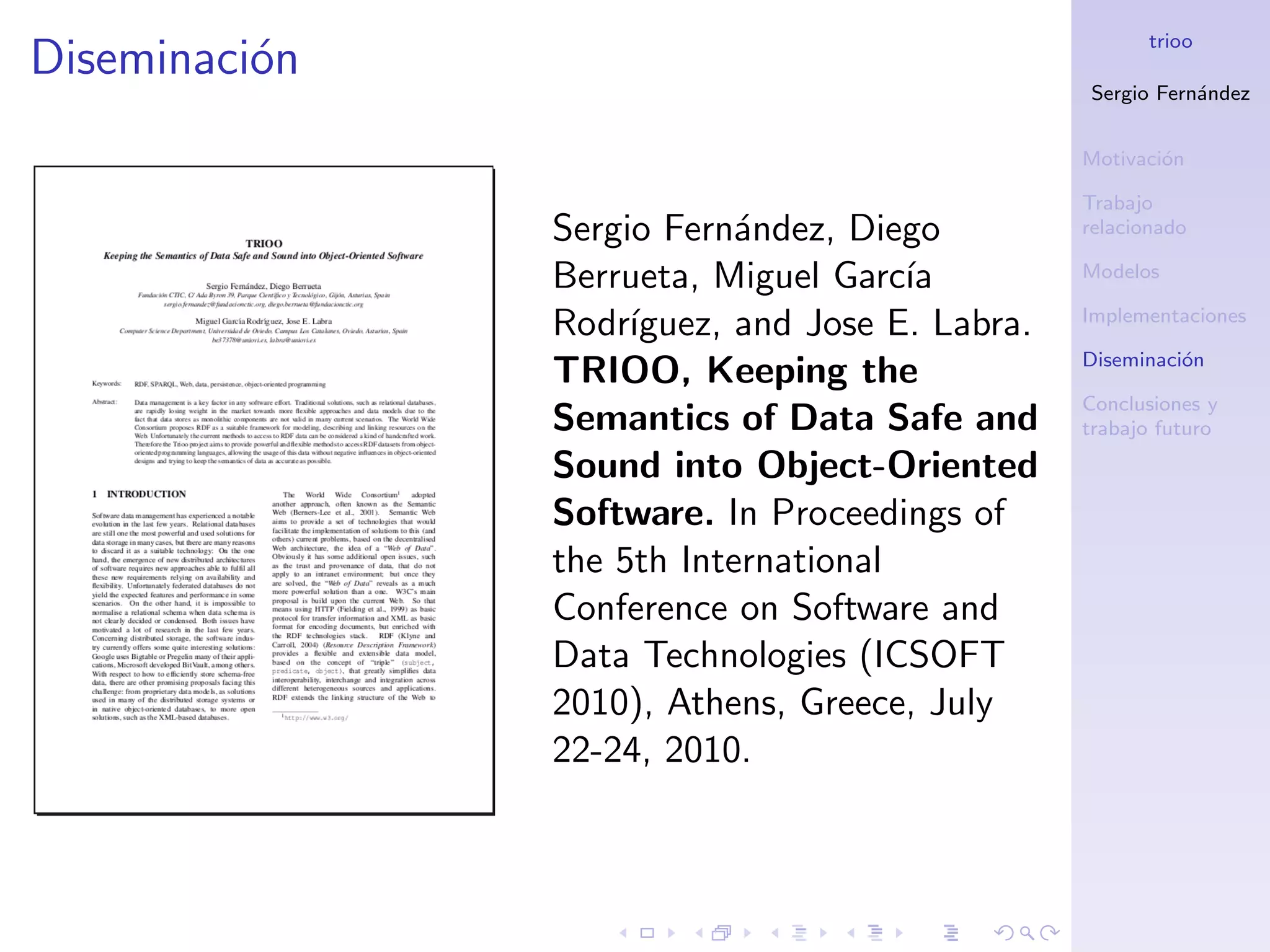 trioo
Diseminaci´n
          o
                                                Sergio Fern´ndez
                                                           a


                                                Motivaci´n
                                                        o

                                                Trabajo
               Sergio Fern´ndez, Diego
                           a                    relacionado

               Berrueta, Miguel Garc´ıa         Modelos

                                                Implementaciones
               Rodr´ıguez, and Jose E. Labra.
                                                Diseminaci´n
                                                          o
               TRIOO, Keeping the
                                                Conclusiones y
               Semantics of Data Safe and       trabajo futuro

               Sound into Object-Oriented
               Software. In Proceedings of
               the 5th International
               Conference on Software and
               Data Technologies (ICSOFT
               2010), Athens, Greece, July
               22-24, 2010.
 