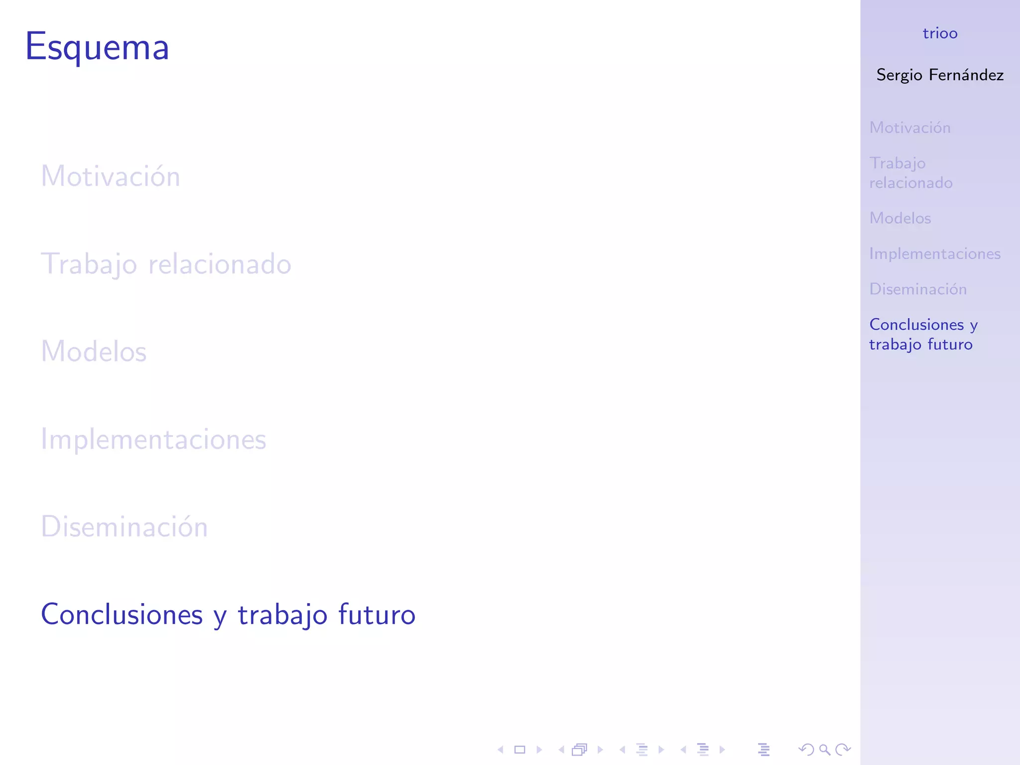 trioo
Esquema
                                Sergio Fern´ndez
                                           a


                                Motivaci´n
                                        o

                                Trabajo
Motivaci´n
        o                       relacionado

                                Modelos

                                Implementaciones
Trabajo relacionado
                                Diseminaci´n
                                          o

                                Conclusiones y
                                trabajo futuro
Modelos

Implementaciones

Diseminaci´n
          o

Conclusiones y trabajo futuro
 