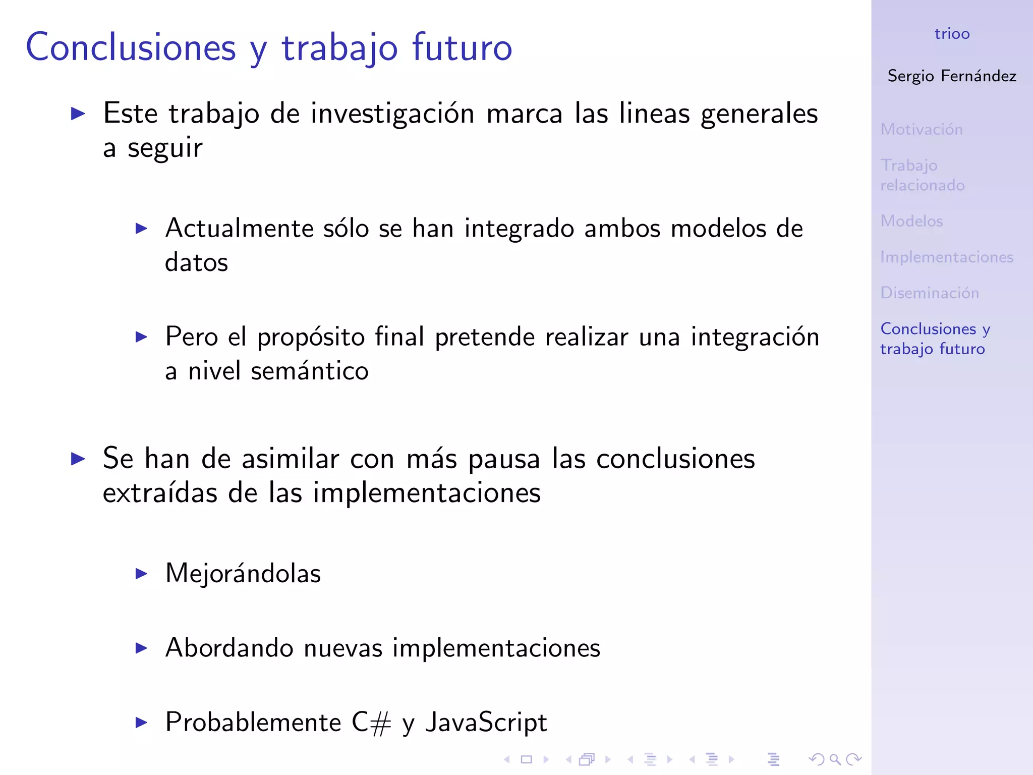 trioo
Conclusiones y trabajo futuro
                                                                   Sergio Fern´ndez
                                                                              a

    Este trabajo de investigaci´n marca las lineas generales
                               o                                   Motivaci´n
                                                                           o
    a seguir                                                       Trabajo
                                                                   relacionado

                                                                   Modelos
        Actualmente s´lo se han integrado ambos modelos de
                     o
                                                                   Implementaciones
        datos
                                                                   Diseminaci´n
                                                                             o

                                                                   Conclusiones y
        Pero el prop´sito ﬁnal pretende realizar una integraci´n
                    o                                         o    trabajo futuro
        a nivel sem´ntico
                   a


    Se han de asimilar con m´s pausa las conclusiones
                             a
    extra´
         ıdas de las implementaciones

        Mejor´ndolas
             a

        Abordando nuevas implementaciones

        Probablemente C# y JavaScript
 