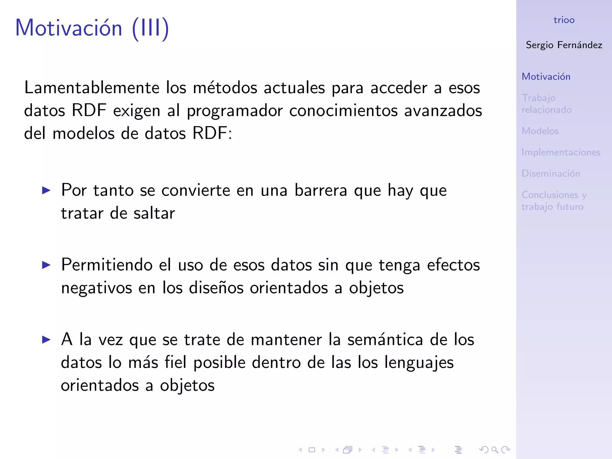 trioo
Motivaci´n (III)
        o
                                                             Sergio Fern´ndez
                                                                        a


                                                             Motivaci´n
                                                                     o
Lamentablemente los m´todos actuales para acceder a esos
                       e                                     Trabajo
datos RDF exigen al programador conocimientos avanzados      relacionado

del modelos de datos RDF:                                    Modelos

                                                             Implementaciones

                                                             Diseminaci´n
                                                                       o
    Por tanto se convierte en una barrera que hay que        Conclusiones y
                                                             trabajo futuro
    tratar de saltar

    Permitiendo el uso de esos datos sin que tenga efectos
    negativos en los dise˜os orientados a objetos
                         n

    A la vez que se trate de mantener la sem´ntica de los
                                              a
    datos lo m´s ﬁel posible dentro de las los lenguajes
               a
    orientados a objetos
 