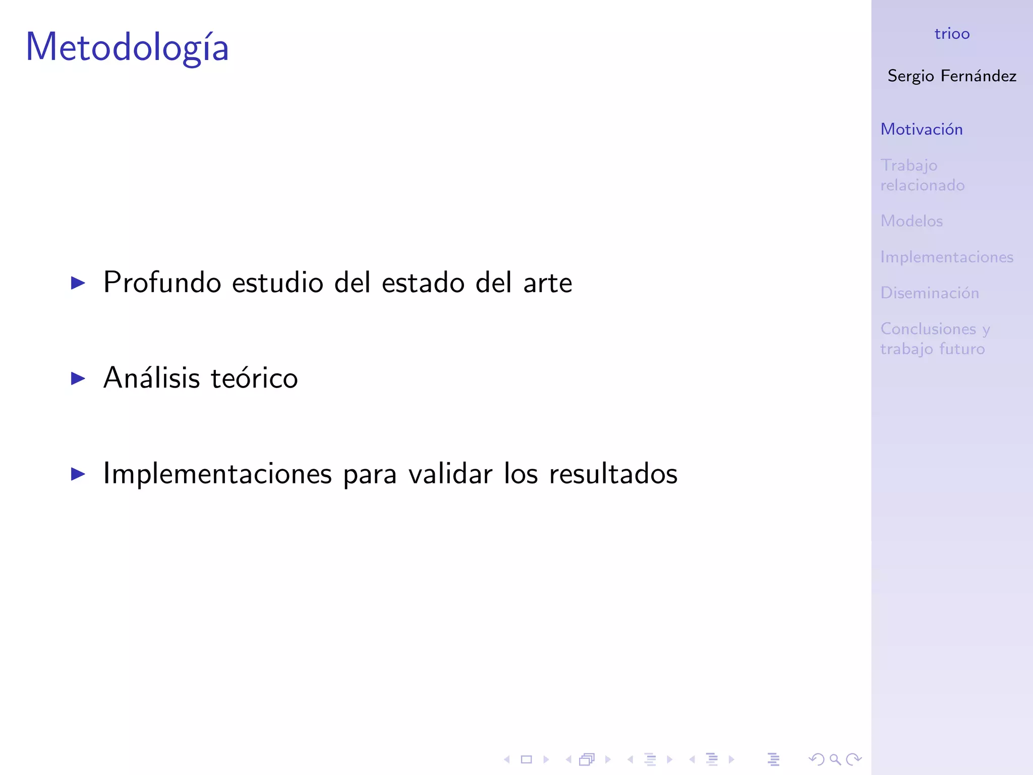 trioo
Metodolog´
         ıa
                                                   Sergio Fern´ndez
                                                              a


                                                   Motivaci´n
                                                           o

                                                   Trabajo
                                                   relacionado

                                                   Modelos

                                                   Implementaciones
    Profundo estudio del estado del arte           Diseminaci´n
                                                             o

                                                   Conclusiones y
                                                   trabajo futuro
    An´lisis te´rico
      a        o


    Implementaciones para validar los resultados
 