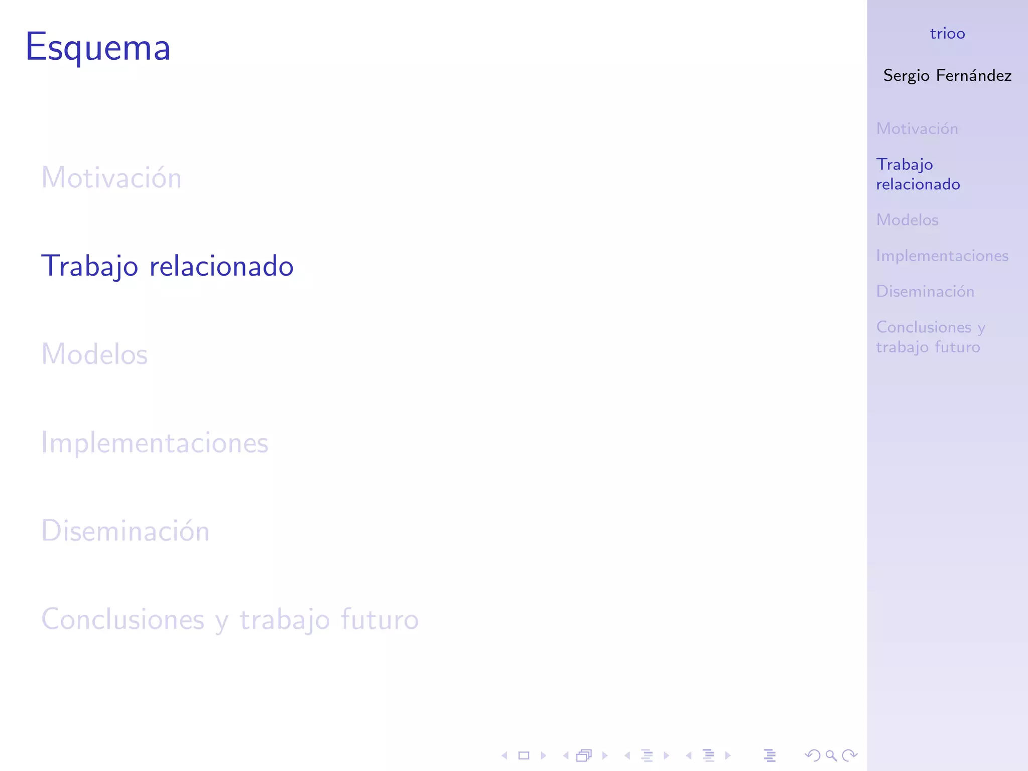 trioo
Esquema
                                Sergio Fern´ndez
                                           a


                                Motivaci´n
                                        o

                                Trabajo
Motivaci´n
        o                       relacionado

                                Modelos

                                Implementaciones
Trabajo relacionado
                                Diseminaci´n
                                          o

                                Conclusiones y
                                trabajo futuro
Modelos

Implementaciones

Diseminaci´n
          o

Conclusiones y trabajo futuro
 