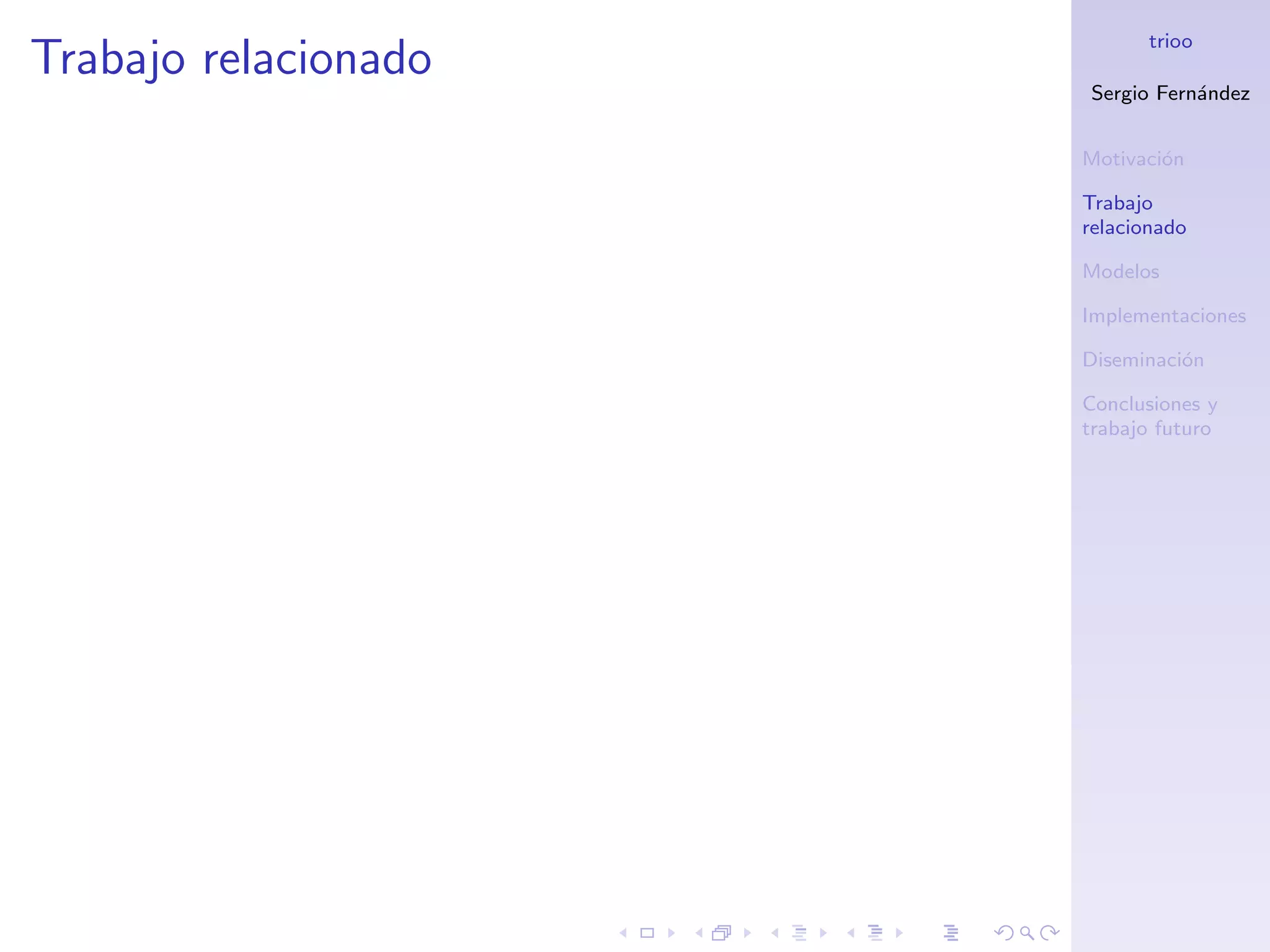 trioo
Trabajo relacionado
                      Sergio Fern´ndez
                                 a


                      Motivaci´n
                              o

                      Trabajo
                      relacionado

                      Modelos

                      Implementaciones

                      Diseminaci´n
                                o

                      Conclusiones y
                      trabajo futuro
 