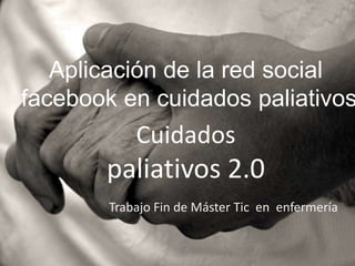 Aplicación de la red social
facebook en cuidados paliativos
            Cuidados
       paliativos 2.0
        Trabajo Fin de Máster Tic en enfermería
 