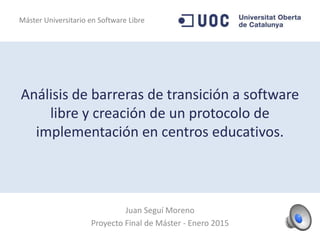 Análisis de barreras de transición a software
libre y creación de un protocolo de
implementación en centros educativos.
Juan Seguí Moreno
Proyecto Final de Máster - Enero 2015
Máster Universitario en Software Libre
 