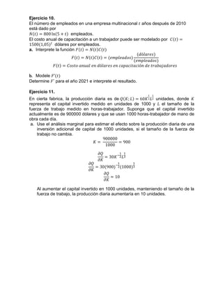 Ejercicio 10.
El número de empleados en una empresa multinacional 𝑡 años después de 2010
está dado por
𝑁(𝑡) = 800 ln(5 + 𝑡) empleados.
El costo anual de capacitación a un trabajador puede ser modelado por 𝐶(𝑡) =
1500(1,05) 𝑡
dólares por empleados.
a. Interprete la función 𝐹(𝑡) = 𝑁(𝑡)𝐶(𝑡)
𝐹(𝑡) = 𝑁(𝑡)𝐶(𝑡) = (𝑒𝑚𝑝𝑙𝑒𝑎𝑑𝑜𝑠)
(𝑑ó𝑙𝑎𝑟𝑒𝑠)
(𝑒𝑚𝑝𝑙𝑒𝑎𝑑𝑜𝑠)
𝐹(𝑡) = 𝐶𝑜𝑠𝑡𝑜 𝑎𝑛𝑢𝑎𝑙 𝑒𝑛 𝑑ó𝑙𝑎𝑟𝑒𝑠 𝑒𝑛 𝑐𝑎𝑝𝑎𝑐𝑖𝑡𝑎𝑐𝑖ó𝑛 𝑑𝑒 𝑡𝑟𝑎𝑏𝑎𝑗𝑎𝑑𝑜𝑟𝑒𝑠
b. Modele 𝐹’(𝑡)
Determine 𝐹’ para el año 2021 e interprete el resultado.
Ejercicio 11.
En cierta fabrica, la producción diaria es de 𝑄(𝐾; 𝐿) = 60𝐾
1
2 𝐿
1
3 unidades, donde 𝐾
representa el capital invertido medido en unidades de 1000 y 𝐿 el tamaño de la
fuerza de trabajo medido en horas-trabajador. Suponga que el capital invertido
actualmente es de 900000 dólares y que se usan 1000 horas-trabajador de mano de
obra cada día.
a. Use el análisis marginal para estimar el efecto sobre la producción diaria de una
inversión adicional de capital de 1000 unidades, si el tamaño de la fuerza de
trabajo no cambia.
𝐾 =
900000
1000
= 900
𝜕𝑄
𝜕𝐾
= 30𝐾−
1
2 𝐿
1
3
𝜕𝑄
𝜕𝐾
= 30(900)−
1
2(1000)
1
3
𝜕𝑄
𝜕𝐾
= 10
Al aumentar el capital invertido en 1000 unidades, manteniendo el tamaño de la
fuerza de trabajo, la producción diaria aumentaría en 10 unidades.
 