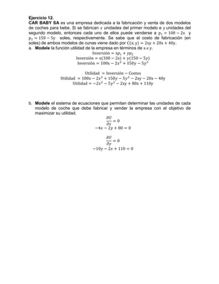 Ejercicio 12.
CAR BABY SA es una empresa dedicada a la fabricación y venta de dos modelos
de coches para bebe. Si se fabrican 𝑥 unidades del primer modelo e y unidades del
segundo modelo, entonces cada uno de ellos puede venderse a p1 = 100 − 2x y
p2 = 150 − 5y soles, respectivamente. Se sabe que el costo de fabricación (en
soles) de ambos modelos de cunas viene dado por C(x; y) = 2xy + 20x + 40y.
a. Modele la función utilidad de la empresa en términos de x e y.
Inversión = x𝑝1 + 𝑦𝑝2
Inversión = x(100 − 2x) + 𝑦(150 − 5𝑦)
Inversión = 100x − 2𝑥2
+ 150𝑦 − 5𝑦2
Utilidad = Inversión − Costos
Utilidad = 100x − 2𝑥2
+ 150𝑦 − 5𝑦2
− 2xy − 20x − 40y
Utilidad = −2𝑥2
− 5𝑦2
− 2xy + 80x + 110y
b. Modele el sistema de ecuaciones que permitan determinar las unidades de cada
modelo de coche que debe fabricar y vender la empresa con el objetivo de
maximizar su utilidad.
𝜕𝑈
𝜕𝑥
= 0
−4𝑥 − 2𝑦 + 80 = 0
𝜕𝑈
𝜕𝑦
= 0
−10𝑦 − 2𝑥 + 110 = 0
 