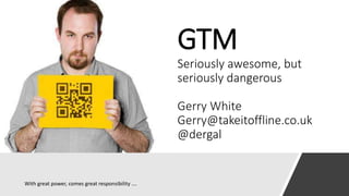 GTM
Seriously awesome, but
seriously dangerous
Gerry White
Gerry@takeitoffline.co.uk
@dergal
With great power, comes great responsibility ….
 