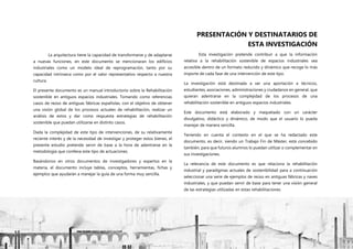 P á g i n a 10 | 108
PRESENTACIÓN Y DESTINATARIOS DE
ESTA INVESTIGACIÓN
Esta investigación pretende contribuir a que la información
relativa a la rehabilitación sostenible de espacios industriales sea
accesible dentro de un formato reducido y dinámico que recoge lo más
importe de cada fase de una intervención de este tipo.
La investigación está destinada a ser una aportación a técnicos,
estudiantes, asociaciones, administraciones y ciudadanos en general, que
quieran adentrarse en la complejidad de los procesos de una
rehabilitación sostenible en antiguos espacios industriales.
Este documento está elaborado y maquetado con un carácter
divulgativo, didáctico y dinámico, de modo que el usuario lo pueda
manejar de manera sencilla.
Teniendo en cuenta el contexto en el que se ha redactado este
documento, es decir, siendo un Trabajo Fin de Máster, está concebido
también, para que futuros alumnos lo puedan utilizar o complementar en
sus investigaciones.
La relevancia de este documento es que relaciona la rehabilitación
industrial y paradigmas actuales de sostenibilidad para a continuación
seleccionar una serie de ejemplos de reúso en antiguas fábricas y naves
industriales, y que puedan servir de base para tener una visión general
de las estrategias utilizadas en estas rehabilitaciones.
La arquitectura tiene la capacidad de transformarse y de adaptarse
a nuevas funciones, en este documento se mencionaran los edificios
industriales como un modelo ideal de reprogramación, tanto por su
capacidad intrínseca como por el valor representativo respecto a nuestra
cultura.
El presente documento es un manual introductorio sobre la Rehabilitación
sostenible en antiguos espacios industriales. Tomando como referencias
casos de reúso de antiguas fábricas españolas, con el objetivo de obtener
una visión global de los procesos actuales de rehabilitación, realizar un
análisis de estos y dar como respuesta estrategias de rehabilitación
sostenible que puedan utilizarse en distinto casos.
Dada la complejidad de este tipo de intervenciones, de su relativamente
reciente interés y de la necesidad de investigar y proteger estos bienes, el
presente estudio pretende servir de base a la hora de adentrarse en la
metodología que conlleva este tipo de actuaciones.
Basándonos en otros documentos de investigadores y expertos en la
materia, el documento incluye tablas, conceptos, herramientas, fichas y
ejemplos que ayudarán a manejar la guía de una forma muy sencilla.
 