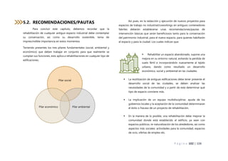 P á g i n a 102 | 108
5.2. RECOMENDACIONES/PAUTAS
Para concluir este capítulo, debemos recordar que la
rehabilitación de cualquier antiguo espacio industrial debe contemplar
su conservación, así como su desarrollo sostenible, tema de
imprescindible importancia en estos momentos.
Teniendo presentes los tres pilares fundamentales (social, ambiental y
económico) que deben trabajar en conjunto para que realmente se
cumplan sus funciones, esto aplica a rehabilitaciones en cualquier tipo de
edificaciones.
Así pues, en la redacción y ejecución de nuevos proyectos para
espacios de trabajo no industrial/coworkings en antiguos contenedores
fabriles deberán establecerse unas recomendaciones/pautas de
intervención básicas que serán beneficiosos tanto para la conservación
del patrimonio industrial, para el nuevo espacio, para quienes habiltarán
el espacio y para la ciudad. Los cuales indican que:
 Rehabilitar un espacio abandonado, supone una
mejora en su entorno natural, evitando la perdida de
suelo fértil e incorporándolo nuevamente al tejido
urbano, dando como resultado un desarrollo
económico, social y ambiental en las ciudades.
 La reutilización de antiguas edificaciones debe tener presente el
desarrollo social de las ciudades, se deben analizar las
necesidades de la comunidad y a partir de este determinar qué
tipo de espacio conviene más.
 La implicación de un equipo multidisciplinar, ayuda de los
gobiernos locales y la aceptación de la comunidad determinaran
el éxito o fracaso de un proyecto de rehabilitación.
 En la manera de lo posible, una rehabilitación debe mejorar la
comunidad donde está establecido el edificio, ya sean con
espacios públicos, re-naturalización de los alrededores, así como
aspectos más sociales: actividades para la comunidad, espacios
de ocio, ofertas de empleo etc.
Pilar social
Pilar ambiental
Pilar económico
 