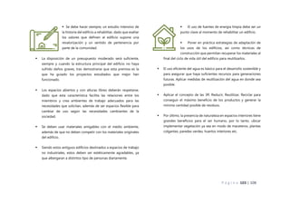 P á g i n a 103 | 108
 Se debe hacer siempre, un estudio intensivo de
la historia del edificio a rehabilitar, dado que exaltar
los valores que definen al edificio supone una
revalorización y un sentido de pertenencia por
parte de la comunidad.
 La disposición de un presupuesto moderado será suficiente,
siempre y cuando la estructura principal del edificio no haya
sufrido daños graves, tras demostrarse que esta premisa es la
que ha guiado los proyectos estudiados que mejor han
funcionado.
 Los espacios abiertos y con alturas libres deberán respetarse,
dado que esta característica facilita las relaciones entre los
miembros y crea ambientes de trabajo adecuados para las
necesidades que solicitan, además de ser espacios flexible para
cambiar de uso según las necesidades cambiantes de la
sociedad.
 Se deben usar materiales amigables con el medio ambiente,
además de que no deben competir con los materiales originales
del edificio.
 Siendo estos antiguos edificios destinados a espacios de trabajo
no industriales, estos deben ser estéticamente agradables, ya
que albergaran a distintos tipo de personas diariamente.
 El uso de fuentes de energía limpia debe ser un
punto clave al momento de rehabilitar un edificio.
 Poner en práctica estrategias de adaptación de
los usos de los edificios, así como técnicas de
construcción que permitan recuperar los materiales al
final del ciclo de vida útil del edificio para reutilizarlos.
 El uso eficiente del agua es básico para el desarrollo sostenible y
para asegurar que haya suficientes recursos para generaciones
futuras. Aplicar medidas de reutilización del agua en donde sea
posible.
 Aplicar el concepto de las 3R: Reducir, Reutilizar, Reciclar para
conseguir el máximo beneficio de los productos y generar la
mínima cantidad posible de residuos.
 Por último, la presencia de naturaleza en espacios interiores tiene
grandes beneficios para el ser humano, por lo tanto, ubicar
implementar vegetación ya sea en modo de maceteros, plantas
colgantes, paredes verdes, huertos interiores etc.
 