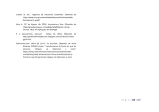 P á g i n a 108 | 108
Unidas, N. (s.f.). Objetivos de Desarrollo Sostenible. Obtenido de
https://www.un.org/sustainabledevelopment/es/sustainable-
development-goals/
Viva, A. (22 de Agosto de 2023). Arquitectura Viva. Obtenido de
https://arquitecturaviva.com/obras/rehabilitacion-de-las-
oficinas-1822-en-esplugues-de-llobregat
Y si descubrimos Asturias? . (Mayo de 2016). Obtenido de
http://ysidescubrimosasturias.blogspot.com/2016/05/cristasa-
gijon.html
Yaencontre.com. (Abril de 2019). Ya encontre. Obtenido de Paula
Almansa (LOOM House): “Transformamos la forma en que las
personas trabajan, se relacionan y viven”:
https://www.yaencontre.com/noticias/economia/mercado-
inmobiliario/paula-almansa-loom-house-transformamos-la-
forma-en-que-las-personas-trabajan-se-relacionan-y-viven
 