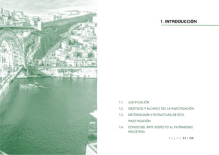 P á g i n a 12 | 108
1. INTRODUCCIÓN
1.1. JUSTIFICACIÓN
1.2. OBJETIVOS Y ALCANCE DEL LA INVESTIGACIÓN
1.3. METODOLOGÍA Y ESTRUCTURA DE ESTA
INVESTIGACIÓN
1.4. ESTADO DEL ARTE RESPECTO AL PATRIMONIO
INDUSTRIAL
 