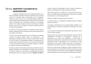 P á g i n a 14 | 108
1.2. OBJETIVOS Y ALCANCE DE LA
INVESTIGACIÓN
La siguiente investigación tiene como objetivo profundizar en un
tema de indudable actualidad. Se trata de comprender como el pasado
convive con el presente, dicho concretamente, como la arquitectura
industrial se pone al servicio de la contemporaneidad, regalando al
usuario espacios de absoluta expresividad e historia. Para esto se necesita
valorar la importancia de la arquitectura industrial en el imaginario
colectivo de la ciudad y estudiar que técnicas de restauración se están
llevando a cabo, esto con el objetivo de reconocer las buenas prácticas
en intervenciones realizadas.
En este caso en concreto, tomaremos como objeto de estudio antiguos
espacios industriales, dada las ventajas que estos pueden proporcionar a
las ciudades y las personas.
Si bien es cierto que cada contexto tiene unos problemas y necesidades
concretos, el presente trabajo supone un acercamiento a una
metodología de trabajo que tiene en cuenta la toma de datos tomando
en cuenta criterios de sostenibilidad tomados de investigaciones de
carácter verídico, el análisis de los mismos, con el fin último de recolectar
un conjunto de buenas prácticas que se puedan extrapolar a contextos
de similares características y problemáticas.
Se analizaran prácticas que han sido reconocidas por haber alcanzado los
objetivos deseados en una rehabilitación en España. De estas prácticas
se analiza si cumplen con los criterios de sostenibilidad previamente
determinados, esto con el objetivo principal de obtener una serie de
criterios o pautas de sostenibilidad a tomar en cuenta al momento de
realizar una rehabilitación en antiguos espacios industriales.
Dada la preocupación por el deterioro y el olvido de estas estructuras
que en su momento fueron potenciadores de la evolución en la sociedad,
nos plantemos una serie de preguntas clave:
¿Pueden el pasado y el presente convivir en armonía?
¿Es posible realizar una rehabilitación sostenible exitosa en antiguos
espacios industriales?
¿Es posible la implementación de criterios/estrategias utilizadas en los
casos estudiados a edificaciones industriales no declaradas o de menor
escala?
¿De qué manera la reutilización de edificaciones hace frente a la lucha
contra el cambio climático?
Cabe mencionar que la autora de esta investigación viene de la línea de
“Rehabilitación” del Master en Investigación e Innovación de la
arquitectura, por lo tanto, esta investigación se realiza desde la
perspectiva de rehabilitación, ciertamente nos adentramos en cuestiones
patrimoniales, dada la preocupación por la conservación de estas
estructuras, pero sin perder el objetivo focal, que es el interés por la
rehabilitación sostenible en entornos no necesariamente patrimoniales.
Dicho esto, a través de esta investigación cualquier estudiante, técnico o
persona pueda tener una aproximación a este tipo de procesos, así como
una visión general de cómo llevar a cabo estrategias de rehabilitación
antes de profundizar sobre cómo ejecutar las distintas fases de trabajo.
 