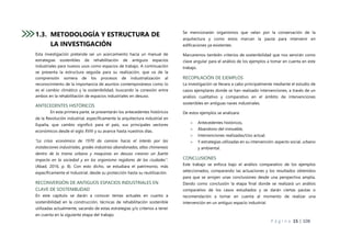 P á g i n a 15 | 108
1.3. METODOLOGÍA Y ESTRUCTURA DE
LA INVESTIGACIÓN
Esta investigación pretende ser un acercamiento hacia un manual de
estrategias sostenibles de rehabilitación de antiguos espacios
industriales para nuevos usos como espacios de trabajo. A continuación
se presenta la estructura seguida para su realización, que va de la
comprensión somera de los procesos de industrialización al
reconocimiento de la importancia de asuntos contemporáneos como lo
es el cambio climático y la sostenibilidad, buscando la conexión entre
ambos en la rehabilitación de espacios industriales en desuso.
ANTECEDENTES HISTÓRICOS
En esta primera parte, se presentarán los antecedentes históricos
de la Revolución industrial, específicamente la arquitectura industrial en
España, que cambio significó para el país, sus principales sectores
económicos desde el siglo XVIII y su avance hasta nuestros días.
“La crisis económica de 1970 da camino hacia el interés por las
instalaciones industriales, grades industrias abandonadas, altas chimeneas
dentro de la trama urbana y maquinas en desuso crearon un fuerte
impacto en la sociedad y en los organismo regidores de las ciudades”.
(Abad, 2016, p. 8). Con esto dicho, se estudiara el patrimonio, más
específicamente el Industrial, desde su protección hasta su reutilización.
RECONVERSIÓN DE ANTIGUOS ESPACIOS INDUSTRIALES EN
CLAVE DE SOSTENIBLIDAD
En este capítulo se darán a conocer temas actuales en cuanto a
sostenibilidad en la construcción, técnicas de rehabilitación sostenible
utilizadas actualmente, sacando de estas estrategias y/o criterios a tener
en cuenta en la siguiente etapa del trabajo.
Se mencionarán organismos que velan por la conservación de la
arquitectura y como estos marcan la pauta para intervenir en
edificaciones ya existentes.
Marcaremos también criterios de sostenibilidad que nos servirán como
clave angular para el análisis de los ejemplos a tomar en cuenta en este
trabajo.
RECOPILACIÓN DE EJEMPLOS
La investigación se llevara a cabo principalmente mediante el estudio de
casos ejemplares donde se han realizado intervenciones, a través de un
análisis cualitativo y comparativo en el ámbito de intervenciones
sostenibles en antiguas naves industriales.
De estos ejemplos se analizara:
 Antecedentes históricos,
 Abandono del inmueble,
 Intervenciones realizadas/Uso actual,
 Y estrategias utilizadas en su intervención: aspecto social, urbano
y ambiental.
CONCLUSIONES
Este trabajo se enfoca bajo el análisis comparativo de los ejemplos
seleccionados, comparando las actuaciones y los resultados obtenidos
para que se arrojen unas conclusiones desde una perspectiva amplia.
Dando como conclusión la etapa final donde se realizará un análisis
comparativo de los casos estudiados y se darán ciertas pautas o
recomendación a tomar en cuenta al momento de realizar una
intervención en un antiguo espacio industrial.
 