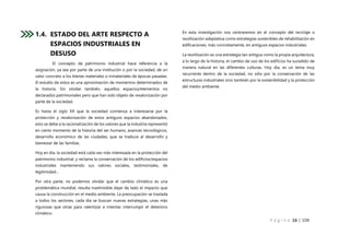 P á g i n a 16 | 108
1.4. ESTADO DEL ARTE RESPECTO A
ESPACIOS INDUSTRIALES EN
DESUSO
El concepto de patrimonio industrial hace referencia a la
asignación, ya sea por parte de una institución o por la sociedad, de un
valor concreto a los bienes materiales o inmateriales de épocas pasadas.
El estudio de estos es una aproximación de momentos determinados de
la historia. Sin olvidar también, aquellos espacios/elementos no
declarados patrimoniales pero que han sido objeto de revalorización por
parte de la sociedad.
Es hasta el siglo XX que la sociedad comienza a interesarse por la
protección y revalorización de estos antiguos espacios abandonados,
esto se debe a la racionalización de los valores que la industria representó
en cierto momento de la historia del ser humano, avances tecnológicos,
desarrollo económico de las ciudades, que se traduce al desarrollo y
bienestar de las familias.
Hoy en día, la sociedad está cada vez más interesada en la protección del
patrimonio industrial, y reclama la conservación de los edificios/espacios
industriales manteniendo sus valores sociales, testimoniales, de
legitimidad…
Por otra parte, no podemos olvidar que el cambio climático es una
problemática mundial, resulta inadmisible dejar de lado el impacto que
causa la construcción en el medio ambiente. La preocupación se traslada
a todos los sectores, cada día se buscan nuevas estrategias, unas más
rigurosas que otras para ralentizar e intentar interrumpir el deterioro
climático.
En esta investigación nos centraremos en el concepto del reciclaje o
reutilización adaptativa como estrategias sostenibles de rehabilitación en
edificaciones, más concretamente, en antiguos espacios industriales.
La reutilización es una estrategia tan antigua como la propia arquitectura,
a lo largo de la historia, el cambio de uso de los edificios ha sucedido de
manera natural en las diferentes culturas. Hoy día, es un tema muy
recurrente dentro de la sociedad, no sólo por la conservación de las
estructuras industriales sino también por la sostenibilidad y la protección
del medio ambiente.
 