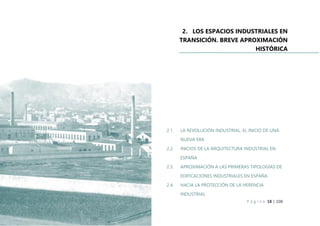P á g i n a 18 | 108
2. LOS ESPACIOS INDUSTRIALES EN
TRANSICIÓN. BREVE APROXIMACIÓN
HISTÓRICA
2.1. LA REVOLUCIÓN INDUSTRIAL. EL INICIO DE UNA
NUEVA ERA
2.2. INICIOS DE LA ARQUITECTURA INDUSTRIAL EN
ESPAÑA
2.3. APROXIMACIÓN A LAS PRIMERAS TIPOLOGÍAS DE
EDIFICACIONES INDUSTRIALES EN ESPAÑA
2.4. HACIA LA PROTECCIÓN DE LA HERENCIA
INDUSTRIAL
 