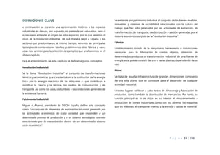 P á g i n a 19 | 108
DEFINICIONES CLAVE
A continuación se presenta una aproximación histórica a los espacios
industriales en desuso, por supuesto, no pretende ser exhaustiva, pero si
es necesario entender el origen de estos espacios, por lo que veremos el
inicio de la revolución industrial, de qué manera llegó a España y los
sectores que predominaron, al mismo tiempo, veremos las principales
tipologías de contenedores fabriles, y definiremos dos: fábrica y nave,
estas nos servirán para la selección de ejemplos que analizaremos en el
último capítulo.
Para el entendimiento de este capítulo, se definen algunos conceptos:
Revolución Industrial:
Se le llama “Revolución Industrial” al conjunto de transformaciones
técnicas y económicas que caracterizaban a la sustitución de la energía
física por la energía mecánica de las máquinas y que contribuyo a
modificar la ciencia y la técnica, los medios de comunicación y de
transporte, así como los usos, costumbres y las condiciones generales de
la existencia humana.
Patrimonio Industrial:
Miguel A. Álvarez, presidente de TICCIH España, define este concepto
como “un conjunto de elementos de explotación industrial generado por
las actividades económicas de cada sociedad que responden a un
determinado proceso de producción y a un sistema tecnológico concreto
caracterizado por la mecanización dentro de un determinado sistema
socio-económico”.
Se entiende por patrimonio industrial el conjunto de los bienes muebles,
inmuebles y sistemas de sociabilidad relacionados con la cultura del
trabajo que han sido generados por las actividades de extracción, de
transformación, de transporte, de distribución y gestión generadas por el
sistema económico surgido de la “revolución industrial”.
Fábrica:
Establecimiento dotado de la maquinaria, herramienta e instalaciones
necesarias para la fabricación de ciertos objetos, obtención de
determinados productos o transformación industrial de una fuente de
energía, esta puede consistir de una o varias plantas, dependiendo de su
uso.
Nave:
Se trata de aquella infraestructura de grandes dimensiones compuesta
de una sola planta que se construye para el desarrollo de cualquier
actividad industrial.
En estos lugares se llevan a cabo tareas de almacenaje y fabricación de
productos, como también la distribución de mercancías. Por tanto, su
función principal es la de alojar en su interior el almacenamiento y
producción de bienes industriales, junto con los obreros, las máquinas
que los elaboran, el transporte interno, y la entrada y salida de material.
 