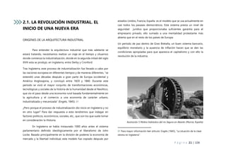 P á g i n a 21 | 108
2.1. LA REVOLUCIÓN INDUSTRIAL. EL
INICIO DE UNA NUEVA ERA
ORIGENES DE LA ARQUITECTURA INDUSTRIAL
Para entender la arquitectura industrial que más adelante se
estará tratando, necesitamos realizar un viaje en el tiempo y situarnos
donde comienza la industrialización, donde en la segunda mitad del siglo
XVIII esta se produjo, en Inglaterra, entre Derby y Cronford.
Tras Inglaterra, este proceso de industrialización fue llevado a cabo por
las naciones europeas en diferentes tiempos y de maneras diferentes, “se
extendió unas décadas después a gran parte de Europa occidental y
América Anglosajona, y concluyó entre 1820 y 1840. Durante este
periodo se vivió el mayor conjunto de transformaciones económicas,
tecnológicas y sociales de la historia de la humanidad desde el Neolítico,
que vio el paso desde una economía rural basada fundamentalmente en
la agricultura y el comercio a una economía de carácter urbano,
industrializada y mecanizada” (Engels, 1845). 01
¿Pero porque el proceso de industrialización dio inicio en Inglaterra y no
en otro lugar? Para dar respuesta a esto tendremos que indagar en
factores políticos, económicos, sociales, etc., que son los que suele tomar
en consideración la Historia.
En Inglaterra se había instaurado 1000 años antes el sistema
parlamentario definido ideológicamente por el liberalismo de John
Locke. Basado principalmente en la división de poderes la economía de
mercado y la libertad individual, este modelo fue copiado después por
estados Unidos, Francia, España es el modelo que se usa actualmente en
casi todos los pasases democráticos. Este sistema presta un nivel de
seguridad jurídica que proporcionaba suficientes garantía para el
empresario privado, ello sumado a una mentalidad protestante más
abierta que en el resto de los países de Europa.
Un periodo de paz dentro de Gran Bretaña, un buen sistema bancario,
equilibrio monetario y la ausencia de inflación hacen que se den las
condiciones apropiadas para que aparezca el capitalismo y con ello la
revolución de la industria.
Ilustración 5 Molino hidráulico del río Segura en Abarán (Murcia, España)
01 Para mayor información leer artículo: Engels (1845), “La situación de la clase
obrera en Inglaterra”.
 