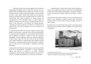 P á g i n a 22 | 108
Importante también mencionar que Inglaterra tenía una posición
geoestratégica privilegiada, poseía una gran flota naval que junto con
Holanda, había ido desplazando en el dominio de los mares a las viejas
potencias marítimas: Portugal y la Monarquía Hispana. Lo que le permitía
controlar un gran imperio colonial que también era una importante
fuente de intercambio comercial; controlaba también los territorios del
subcontinente Indio, fuente importante de materias primas que
posteriormente en 1701 se prohibió la venta en el país de tejidos de
algodón procedentes de la India, aunque sí se podían reexportar a otros
países, lo que contribuyó a la acumulación de inmensas ganancias
comerciales que fueron la base para la inversión en la manufactura y el
desarrollo del sector textil de algodón, uno de los motores de la
industrialización.
La mejora alimenticia, unido a una mejora en la higiene, el acceso al agua
potable, el uso del jabón, la extensión de los sistemas de alcantarillado,
el uso de ropa interior de algodón, etc. Fueron factores que favorecieron
que en Inglaterra se empezara a producir el inicio de la transición
demográfica. La tasa de natalidad se mantuvo en niveles muy elevados a
lo largo de todo el siglo XVIII, entre 35% y 40% y la tasa de mortalidad
que se habían mantenido en niveles similares hasta mediados del siglo
XVIII comenzó a descender progresivamente hasta alcanzar a finales de
siglo una cifra del 27% lo que permitió un importante crecimiento
demográfico.
El desarrollo de la red ferroviaria en esta etapa se convirtió en el principal
motor de la industrialización, impulsando la industria siderúrgica.
Además, para financiar su construcción, se crearon numerosas
sociedades de inversión, donde capitales acumulados en la industria y el
comercio, se trataban de rentabilizar en la construcción del ferrocarril.
Progresivamente el sistema fabril (factory system) acapararía el
mercado por su rapidez de producción y bajo costo, e iría desplazando
al taller artesanal que acabará extinguiéndose o quedando reducido a
sectores muy específicos (orfebres, reparación de calzado, curtidores,
etc.). 02
Cabe mencionar que aunque en tiempo y forma la industrialización fue
distinta, sí que compartían un objetivo conjunto: situar los procesos
productivos bajo un mismo espacio, cerrado y protegido, para esto se
utilizó la fábrica.
En España, pese a las desamortizaciones agrarias, la economía agraria
latifundista con mano de obra barata y abundante, no tuvo estímulo para
industrializarse.
02 Información proporcionada del artículo: Jesús de Blas Ortega (2022)
“Revolución Industrial (I): ¿Por qué surgió en Gran Bretaña?”.
Ilustración 6 Antigua Fábrica Sedera, hoy convertida en
Museum of Making at Derby
 