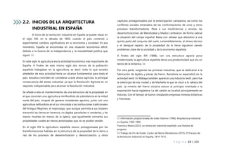 P á g i n a 24 | 108
2.2. INICIOS DE LA ARQUITECTURA
INDUSTRIAL EN ESPAÑA
El inicio de la revolución industrial en España se puede situar en
el siglo XIX, en la década de 1820, cuando el país comenzó a
experimentar cambios significativos en su economía y sociedad. En ese
momento, España se encontraba en una situación económica difícil,
debido a la Guerra de la Independencia y la inestabilidad política que
siguió. 03
En este siglo la agricultura era la actividad económica más importante de
España. A finales de este mismo siglo dos tercios de la población
española trabajaban en la agricultura, es decir, todo lo que sucedía
alrededor de esta actividad tenía un alcance fundamental para todo el
país. Estudios coinciden en considerar a este atraso agrícola, la principal
consecuencia del atraso industrial, ya que la Revolución Agrícola es un
requisito indispensable para alcanzar la Revolución Industrial.
Se añade a esto el mantenimiento de una estructura de la propiedad en
el que convivían una agricultura minifundista de subsistencia en la mitad
norte del país, incapaz de generar excedentes agrarios, junto con una
agricultura latifundista en el sur vinculada a las instituciones tradicionales
del Antiguo Régimen, el mayorazgo, que aunque permitía a sus titulares
transmitir las tierras en herencia, no dejaba parcelarlas ni venderlas, y las
manos muertas en manos de la Iglesia, que igualmente convertía sus
propiedades rurales en tierras amortizadas que no se podían vender.
En el siglo XIX la agricultura española estuvo protagonizada por las
transformaciones habidas en la estructura de la propiedad de la tierra a
raíz de los procesos de desamortización y desvinculación, y otros
capítulos protagonizados por la emancipación campesina, así como los
conflictos sociales emanados de las confrontaciones de unos y otros
procesos transformadores. Pese a sus insuficiencias y errores, las
desamortizaciones de Mendizábal y Madoz cambiaron de forma radical
la situación del campo español. Basta con señalar que afectaron a una
quinta parte del conjunto del suelo. Lamentablemente, el atraso técnico
y el desigual reparto de la propiedad de la tierra siguieron siendo
problemas clave de la sociedad y de la economía española.
A finales del siglo XIX (1888), con una estructura agraria poco
modernizada, la agricultura española tenía una productividad que era un
tercio de la británica. 04
Por otra parte, surgiendo las primeras industrias, que se dedicaron a la
fabricación de tejidos y piezas de hierro. Barcelona se especializó en la
actividad textil. En Málaga también apareció una industria textil, pero fue
la siderurgia de esa ciudad y de Marbella la que se situó a la cabeza del
país. La minería del hierro vizcaína estuvo al principio orientada a la
exportación hacia Inglaterra. La del carbón se localizó principalmente en
Asturias. Con el tiempo se fueron instalando empresas mineras británicas
y francesas.
03 Información proporcionada de Julián Sobrino (1996), Arquitectura Industrial
en España, 1830-1990.
Francisco María (2023), La revolución industrial española: una historia de
progreso.
04 Trabajo de Fin de Grado: Carlos del Barrio Montesinos (2015), El Fracaso de
la Revolución Industrial en España, 1814-1913.
 
