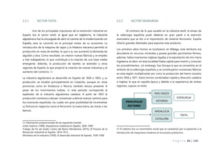 P á g i n a 25 | 108
2.2.1. SECTOR TEXTIL
Uno de los principales impulsores de la revolución industrial en
España fue el sector textil, al igual que en Inglaterra, la industria
algodonera fue la encargada de abrir el camino de la modernización en
España, esta se convirtió en el principal motor de su economía. La
introducción de la máquina de vapor y la hiladora mecánica permitió la
producción en masa de textiles, lo que a su vez aumentó la demanda de
algodón y lana. Como resultado, se crearon nuevas fábricas y se empleó
a más trabajadores, lo que contribuyó a la creación de una clase media
emergente. Además, la producción de textiles se extendió a otras
regiones de España, lo que propició la creación de nuevas industrias y el
aumento del comercio. 05
La industria algodonera se desarrolló en España de 1830 a 1855, y su
producción se localizó principalmente en Cataluña, aunque en otras
provincias como en Andalucía o Murcia, también estuvo presente. A
pesar de los movimientos luditas, 06 este periodo corresponde al
esplendor de la industria algodonera catalana. A partir de 1855 la
producción comienza a decaer, comienzan a abrirse nuevos caminos para
los inversores españoles, los cuales ven gran posibilidad de incrementar
su fortuna en negocios como el ferrocarril, la nueva tierra, las minas o los
bancos.
05 Información proporcionada de las siguientes fuentes:
Julián Sobrino (1996), Arquitectura Industrial en España, 1830-1990.
Trabajo de Fin de Grado: Carlos del Barrio Montesinos (2015), El Fracaso de la
Revolución Industrial en España, 1814-1913.
Ministerio de la Industria (1959), El desarrollo Industrial de España, 1939-1958
2.2.2. SECTOR SIDERURGIA
Al contrario de lo que sucedió en la industria textil, el atraso de
la siderurgia española pudo deberse en gran parte a la exención
arancelaria que se dio a la importación de material ferroviario. España
ofreció grandes libertades para exportar este producto.
Los primeros altos hornos se localizaron en Málaga, este territorio era
abundante en recursos minerales y poseía grandes yacimientos férreos,
además, había inversiones inglesas ligadas a la exportación de vino hacia
Inglaterra, es decir, en esta localidad había capital para invertir y conocían
los procedimientos., sin embargo, fue Vizcaya la que se convertiría en el
símbolo de la siderurgia española, y se constituyeron numerosas fábricas
en esta región multiplicando por cinco la producción del hierro vizcaíno
entre 1856 y 1871. Estos hornos combinaban capital y dirección catalana
e inglesa, lo que en aquella época y debido a la experiencia de ambas
regiones, supuso un éxito.
06 El ludismo fue un movimiento social que se caracterizó por la oposición a la
introducción de maquinaria moderna en el proceso productivo.
PAIS VASCO
CATALUÑA
SIDERURGIA
TEXTIL
PRINCIPALES
SECTORES
ANDALUCIA
ASTURIAS
 