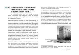 P á g i n a 26 | 108
2.3. APROXIMACIÓN A LAS PRIMERAS
TIPOLOGÍAS DE EDIFICACIONES
INDUSTRIALES EN ESPAÑA
La arquitectura industrial nació como tipología centrada al
interior <funcionalidad sobre esteticismo> capaz de organizar
coherentemente según necesidades, y funciones, así mismo, es flexible,
por su capacidad de evolución.
Al escuchar arquitectura industrial, ¿qué es lo primero que salta en
nuestra mente? Dentro de una visión colectiva y generalizada,
posiblemente aparezcan las grandes estructuras que se han convertido
en representaciones de las ciudades como por ejemplo, la torre Eiffel de
Paris o el Crystal Palace de Londres, pero la arquitectura industrial tiene
un origen mucho más simple y complejo al mismo tiempo: la producción,
la cual se desarrollaba en las fábricas, que son los espacios que sirven
para alojar bajo un mismo techo el trabajo de hombres y maquinas.
La fábrica Sedera, fundada en 1702 por Thomas Cotchett, ubicada las
cercanías del rio Derwent, Derby tiene el privilegio de ser la primera
fábrica moderna, compuesta de tres plantas con maquinaria holandesa
movida por una rueda hidráulica, esta se quedaría como referencia de
prototipo de edificio-motor en altura, derivado claramente de los
antiguos molinos hidráulicos.
Este modelo de fábricas en altura se utilizaban principalmente para el
sector harinero y textil, ya que necesitaban espacios para un único motor
capaz de mover las maquinas instaladas. En el caso de España esta
tipología hasta mucho después, debido al atraso tecnológico de esta
industria en el siglo XVIII, aún se utilizaba la fuerza motriz de los operarios
para mover los husos y telares, por lo que, la tipología predominante era
un edificio extendido de una o dos plantas.
Las Reales Fábricas de Tejidos impulsadas por la monarquía de los
Borbones siguen un esquema diferente, basado en un edificio marcado
por la axialidad de sus dependencias en torno a unos o varios patios
distribuidores y reguladores de las personas, materias primas y producto.
Por otra parte tenemos las industrias harineras, desarrollan una tipología
en altura, entre las que se puede mencionar el Molino Nuevo de Aranjuez,
construido a finales del siglo XVIII. 05 La antigua Real Fábrica de Algodón
de Ávila (hoy en dia desaparecida), conocida en su momento como la
casa del puente, construida en 1789, y la Casa de Batan y Tintes
constituyen dos grandes ejemplos de arquitectura industrial de aquel
momento. 07
07 Información proporcionada del libro: Julián Sobrino (1996, pg. 67-68),
Arquitectura Industrial en España, 1830-1990.
Ilustración 8 La Real Fábrica de
Algodón de Ávila
Fuente: Diario “El norte de
Castilla”
 