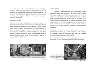 P á g i n a 27 | 108
En los inicios de la revolución industrial no existía una tipología
de fábrica exacta, esta iba cambiando dependiendo del tipo de
producción, las reales fábricas replicaban la tipología de palacios y las
fábricas en altura replicaban la tipología de viviendas. Con los cambios
económicos y tecnológicos, la fábrica en altura es la empieza a ver
cambios en su tipología.
FÁBRICAS EN ALTURA:
Destinadas principalmente a albergar tareas colectivas sujetas a la
división del trabajo y movidas por un motor único, por ejemplos, fábricas
de energía hidráulica centralizada. “…muros de piedra o ladrillo, la planta
baja se ordenara mediante arcadas ancladas en los pilares y muros de
obra, ganando así, espacio y luminosidad en el interior, en el resto de los
pisos los soportes son del mismo material, encontrándonos en la última
planta con la mayor definición de espacio útil mediante el empleo de
viguerías de madera para el forjado de los techos, a dos aguas en su
mayoría”. (Sobrino, 1996, p. 74)
FÁBRICA EN NAVE:
Destinada a albergar diferentes usos, principalmente procesos
metalúrgicos, posee una sola altura y se concibe como un espacio
diáfano que consigue la flexibilidad funcional directamente, sin que los
procesos productivos ejerzan influencia sobre la distribución del edificio.
Posee una planta rectangular (anchura entre 10-16 metros) y una
longitud variable, con posibilidad de ser ampliada, se cubre con cerchas
triangulares y la iluminación, siendo parte fundamental de diseño, se
realiza en fachadas entre los soportes o bien de manera cenital. La
inspiración en la arquitectura religiosa es evidente quedando patente el
tipo basilical.
El modelo que más éxito tuvo fue la nave tipo shed o de dientes de sierra,
que hasta nuestros días se sigue usando, orientadas al norte para captar
luz e iluminar el interior de forma natural, esto junto a las chimeneas,
conforman la imagen tradicional de la industria.
Resumimos así, de forma muy somera, las tipologías que nos vamos a
encontrar en los casos de rehabilitaciones a analizar posteriormente.
Ilustración 9 Motor hidráulico de la Antigua Fábrica de Harinas "La Alianza",
Andalucia
Ilustración 10 Reales Fábricas
de Riópar. Foto: Catálogo de la
Compañía Metalúrgica, 1879
cedido por la AARFR
 