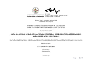 P á g i n a 3 | 108
ESCUELA TÉCNICA SUPERIOR DE ARQUITECTURA
UNIVERSIDAD DE VALLADOLID
MÁSTER EN INVESTIGACIÓN E INNOVACIÓN EN ARQUITECTURA
REHABILITACIÓN Y REGENERACIÓN ARQUITECTÓNICA Y URBANA
TRABAJO FIN DE MÁSTER:
HACIA UN MANUAL DE BUENAS PRÁCTICAS Y ESTRATEGIAS DE REHABILITACIÓN SOSTENIBLE EN
ANTIGUOS ESPACIOS INDUSTRIALES
REUTILIZACION DE ANTIGUAS FABRICAS/NAVES INDUSTRIALES A ESPACIOS DE TRABAJO CONTEMPORANEOS/COWORKING
PRESENTADO POR:
LESLY MARIA OYUELA GOMEZ
DIRIGIDO POR:
MARINA JIMENEZ
SEPTIEMBRE 2023
 