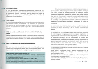 P á g i n a 30 | 108
Actualmente nos encontramos en un dilema importante, pues en
épocas pasadas, el desarrollo y la evolución de la sociedad, la tecnología
y la cultura sucedían de manera prolongada en el tiempo, estamos
hablando de siglos, desde la revolución industrial hasta incluso nuestros
días, pero por el contrario, la innovación, transformación y destrucción
que ha adquirido la humanidad se ha acelerado de manera exponencial,
lo que obliga a las generaciones presentes y futuras a garantizar la
preservación de los bienes materiales e inmateriales, tal como los
conocemos.
La conservación de un sitio industrial requiere un estudio minucioso del
propósito por el que se construyó y de los procesos industriales que
albergó.
La reutilización es una medida aconsejable desde el enfoque sostenible
de evitar malgastar energía, y puede tener un papel significativo en
regeneración de la economía en áreas degradadas, y la conservación de
la estabilidad psicológica de las comunidades. El turismo abre
posibilidades para la reutilización de antiguos edificios, reconvertidos en
grandes espacios de exposición que cuentan la historia de lo que un día
fue, adquiriendo un valor distinto de la memoria, nostálgico incluso; de
este tema se profundizara en el siguiente capítulo.
08 Leyes estatales, recordar que cada comunidad autónoma cuenta con su propia ley
con respecto al patrimonio.
Revisar Anexo 2. Convenciones, cartas y acuerdos Internacionales, P,N. de
Emergencias y Gestión de Riesgos en Patrimonio Cultural
www.culturaydeporte.gob.es
Ver artículo: Francisco Javier Soria López, (2021), “La reutilización del patrimonio
construido, nuevos usos, buenas prácticas”.
Carlos J. Pardo Abad, (2016), El patrimonio industrial en España, Paisajes, lugares y
elementos singulares,
1931 –Carta de Atenas
La Carta de Atenas para la Restauración de Monumentos Históricos de 1931
estableció los principios básicos internacionales sobre prácticas de conservación
en monumentos históricos y enunció el deseo de que en cada Estado las
legislaciones permitieran a las autoridades públicas tomar medidas de
conservación en casos de urgencia.
Ley de Patrimonio Histórico-Artístico Nacional- 1933
En España, se redactó la primera ley que establecía la protección y administración del
patrimonio desde el Estado, la Ley de Patrimonio Histórico-Artístico Nacional, del 13 de mayo
de 1933, que estuvo vigente hasta 1985.
La Ley General del Patrimonio Histórico de España (Ley 16/85) – 1985
Esta ley permite declarar sitios y paisajes de interés cultural, y apoyándose en ella o, en
ocasiones, desarrollándola con leyes específicas propias, algunas Comunidades han protegido
áreas mineras, molinos, fábricas, o canteras. 08
1945 –UNESCO
La UNESCO, estipula que la Organización velará por la conservación y la protección
del patrimonio universal, recomendando a los interesados las convenciones
internacionales que sean necesarias para ese objeto y reconociendo la necesidad
de crear un órgano exclusivo que se ocupase de la protección del patrimonio
universal.
1972 –Convención para la Protección del Patrimonio Mundial Cultural y
Natural
Además de definir qué elementos integran el patrimonio cultural y el patrimonio
natural, señala criterios de gestión e intervención en el patrimonio que hoy en día
siguen siendo un referente ineludible, y que merecen ser especialmente resaltados.
2003 – Carta de Nizhny Tagil para el patrimonio industrial-
Esta carta toma en consideración los testimonios inmateriales y los aspectos
sociales como fundamentos del legado de la industria, haciendo énfasis en la
importancia de la identificación, inventario y la investigación de los bienes.
 