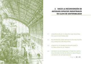P á g i n a 32 | 108
3. HACIA LA RECONVERSIÓN DE
ANTIGUOS ESPACIOS INDUSTRIALES
EN CLAVE DE SOSTENIBILIDAD
3.1. CONSERVACIÓN DE LA ARQUITECTURA INDUSTRIAL
EN CLAVE DE SOSTENIBILIDAD
3.2. RECONVERSIÓN COMO MÉTODO DE REHABILITACIÓN
EN LA ARQUITECTURA INDUSTRIAL
3.3. CONCEPTOS DE REHABILITACIÓN APLICADAS A
FUTUROS ESPACIOS DE TRABAJO
3.4. CRITERIOS DE SOSTENIBILIDAD A TENER EN CUENTA
EN LA REHABILITACIÓN DE ESPACIOS INDUSTRIALES.
UN INTENTO DE SISTEMATIZACIÓN
 